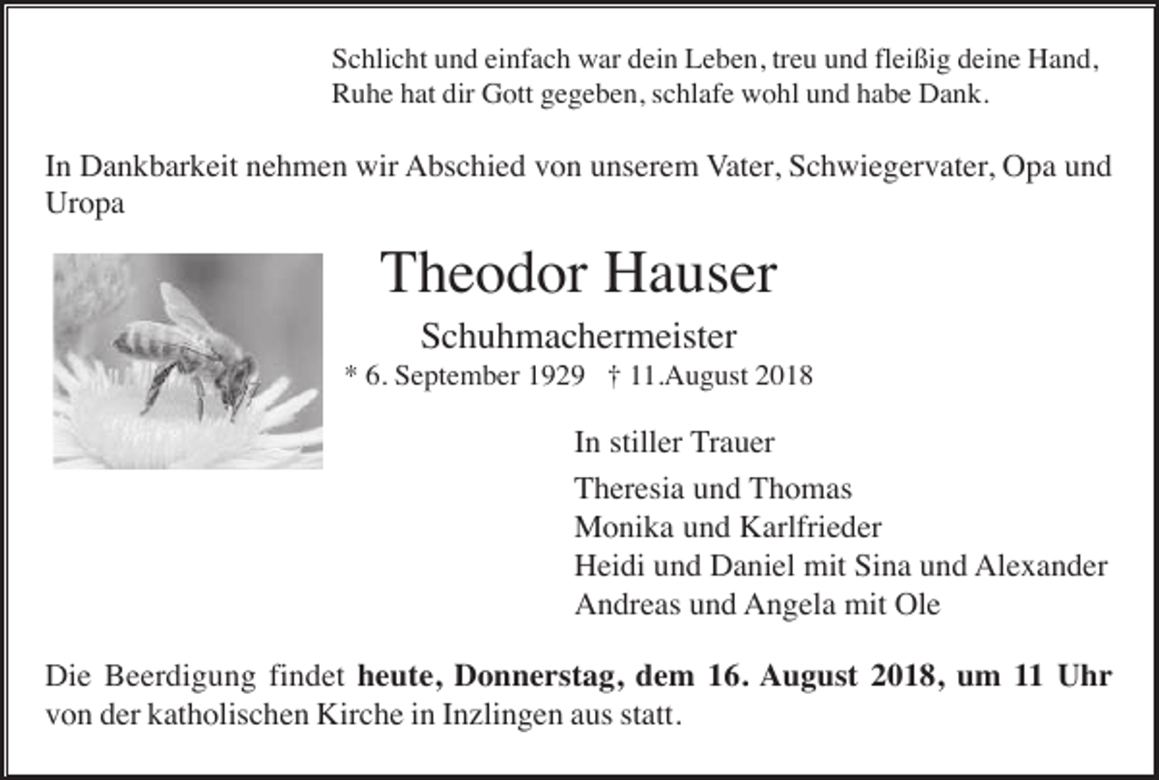 <p>Schlicht und einfach war dein Leben, treu und fleißig deine Hand,<br />Ruhe hat dir Gott gegeben, schlafe wohl und habe Dank.</p><p>In Dankbarkeit nehmen wir Abschied von unserem Vater, Schwiegervater, Opa und<br />Uropa</p><p>Theodor Hauser<br />Schuhmachermeister<br />* 6. September 1929 † 11.August 2018</p><p>In stiller Trauer<br />Theresia und Thomas<br />Monika und Karlfrieder<br />Heidi und Daniel mit Sina und Alexander<br />Andreas und Angela mit Ole<br />Die Beerdigung findet heute, Donnerstag, dem 16. August 2018, um 11 Uhr<br />von der katholischen Kirche in Inzlingen aus statt.</p>