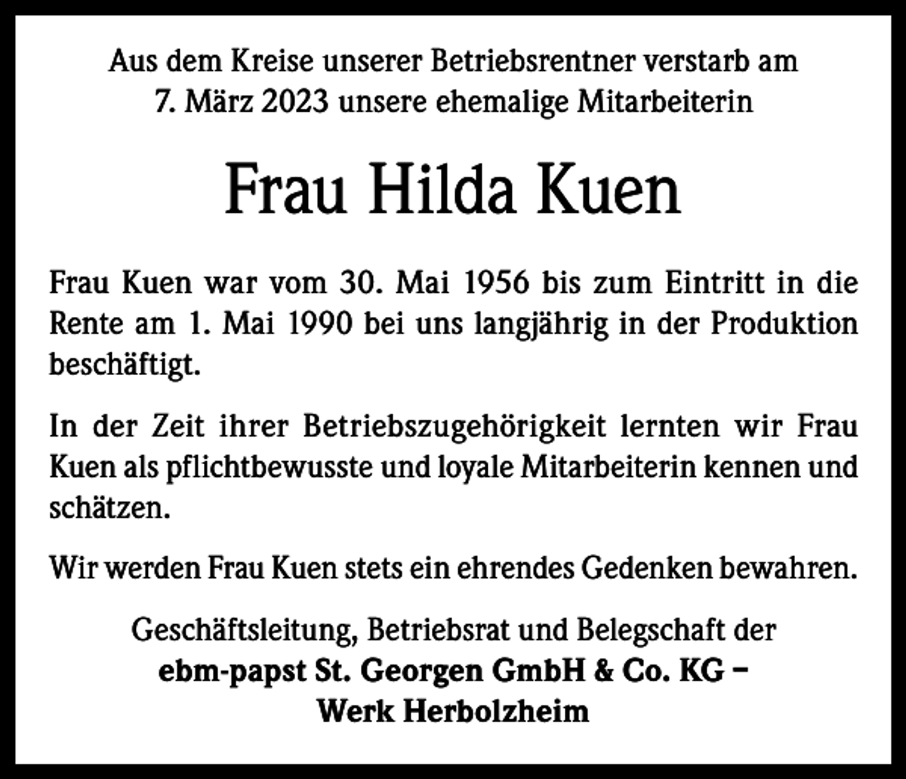 <p>Aus dem Kreise unserer Betriebsrentner verstarb am<br />7. März 2023 unsere ehemalige Mitarbeiterin</p><p>Frau Hilda Kuen<br />Frau Kuen war vom 30. Mai 1956 bis zum Eintritt in die<br />Rente am 1. Mai 1990 bei uns langjährig in der Produktion<br />beschäftigt.<br />In der Zeit ihrer Betriebszugehörigkeit lernten wir Frau<br />Kuen als pflichtbewusste und loyale Mitarbeiterin kennen und<br />schätzen.<br />Wir werden Frau Kuen stets ein ehrendes Gedenken bewahren.<br />Geschäftsleitung, Betriebsrat und Belegschaft der<br />ebm-papst St. Georgen GmbH &amp; Co. KG –<br />Werk Herbolzheim</p>