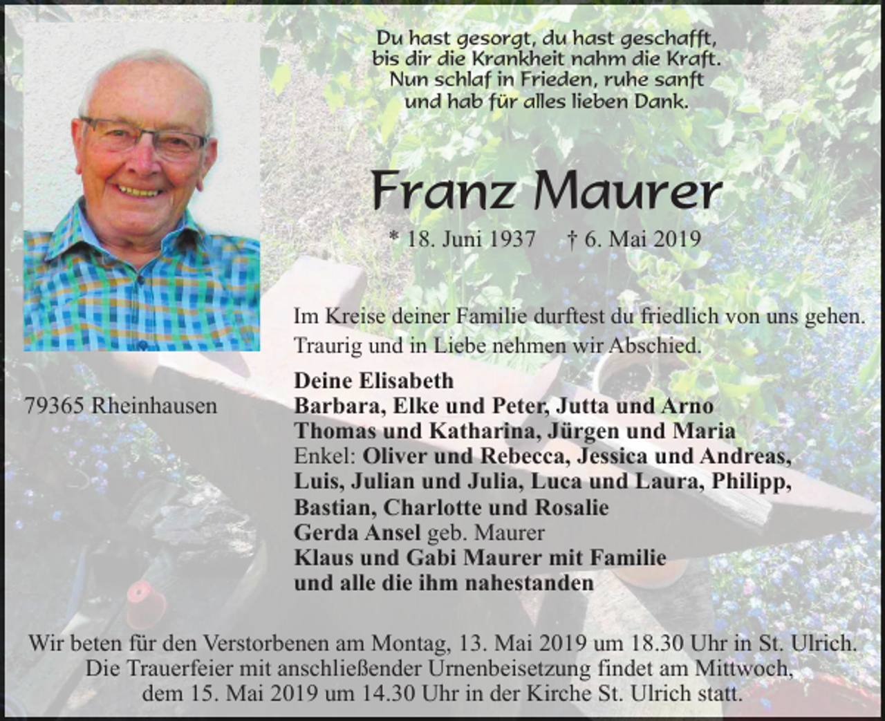 <p>Du hast gesorgt, du hast geschafft,<br />bis dir die Krankheit nahm die Kraft.<br />Nun schlaf in Frieden, ruhe sanft<br />und hab für alles lieben Dank.</p><p>Franz Maurer<br />* 18. Juni 1937</p><p>† 6. Mai 2019</p><p>Im Kreise deiner Familie durftest du friedlich von uns gehen.<br />Traurig und in Liebe nehmen wir Abschied.</p><p>79365 Rheinhausen</p><p>Deine Elisabeth<br />Barbara, Elke und Peter, Jutta und Arno<br />Thomas und Katharina, Jürgen und Maria<br />Enkel: Oliver und Rebecca, Jessica und Andreas,<br />Luis, Julian und Julia, Luca und Laura, Philipp,<br />Bastian, Charlotte und Rosalie<br />Gerda Ansel geb. Maurer<br />Klaus und Gabi Maurer mit Familie<br />und alle die ihm nahestanden</p><p>Wir beten für den Verstorbenen am Montag, 13. Mai 2019 um 18.30 Uhr in St. Ulrich.<br />Die Trauerfeier mit anschließender Urnenbeisetzung findet am Mittwoch,<br />dem 15. Mai 2019 um 14.30 Uhr in der Kirche St. Ulrich statt.</p>