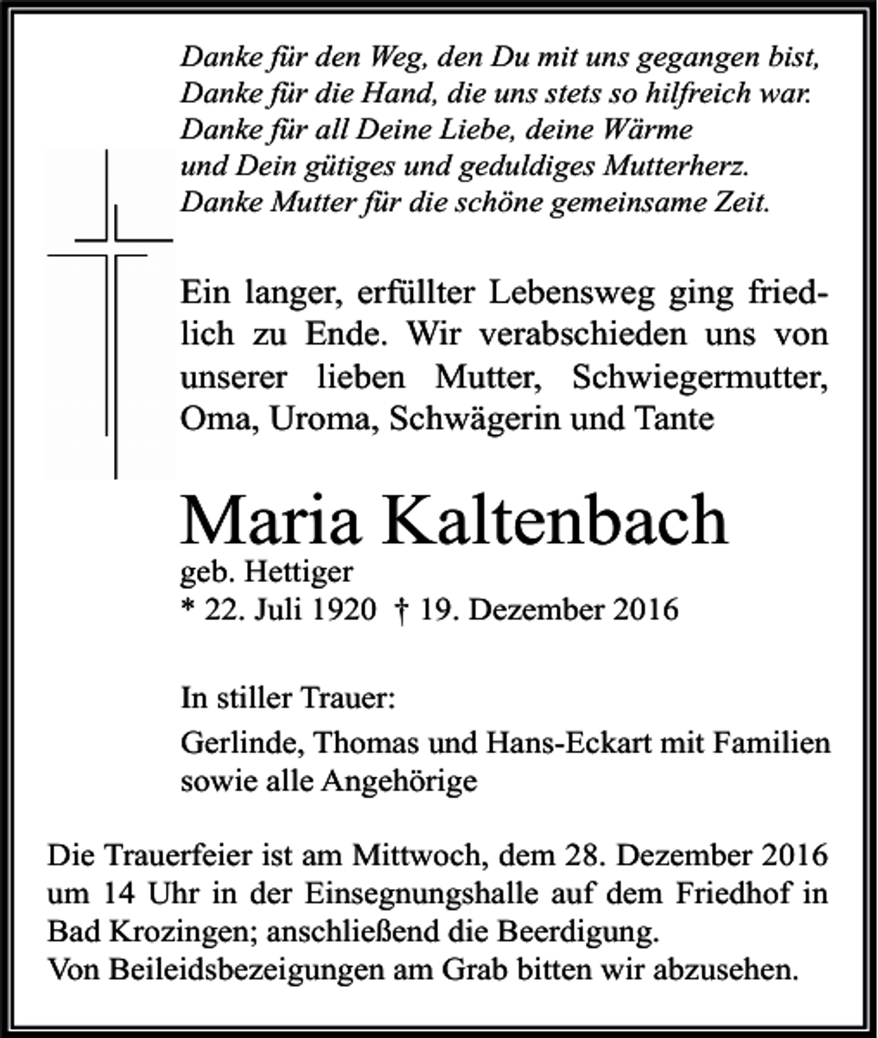 <p>Danke für den Weg, den Du mit uns gegangen bist,<br />Danke für die Hand, die uns stets so hilfreich war.<br />Danke für all Deine Liebe, deine Wärme<br />und Dein gütiges und geduldiges Mutterherz.<br />Danke Mutter für die schöne gemeinsame Zeit.</p><p>Ein langer, erfüllter Lebensweg ging friedlich zu Ende. Wir verabschieden uns von<br />unserer lieben Mutter, Schwiegermutter,<br />Oma, Uroma, Schwägerin und Tante</p><p>Maria Kaltenbach<br />geb. Hettiger<br />* 22. Juli 1920 † 19. Dezember 2016<br />In stiller Trauer:<br />Gerlinde, Thomas und Hans-Eckart mit Familien<br />sowie alle Angehörige<br />Die Trauerfeier ist am Mittwoch, dem 28. Dezember 2016<br />um 14 Uhr in der Einsegnungshalle auf dem Friedhof in<br />Bad Krozingen; anschließend die Beerdigung.<br />Von Beileidsbezeigungen am Grab bitten wir abzusehen.</p>