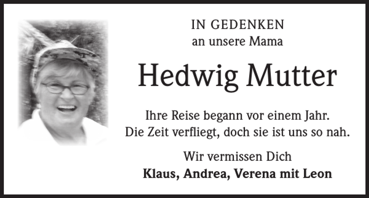 <p>IN GEDENKEN<br />an unsere Mama</p><p>Hedwig Mutter<br />Ihre Reise begann vor einem Jahr.<br />Die Zeit verfliegt, doch sie ist uns so nah.<br />Wir vermissen Dich<br />Klaus, Andrea, Verena mit Leon</p>