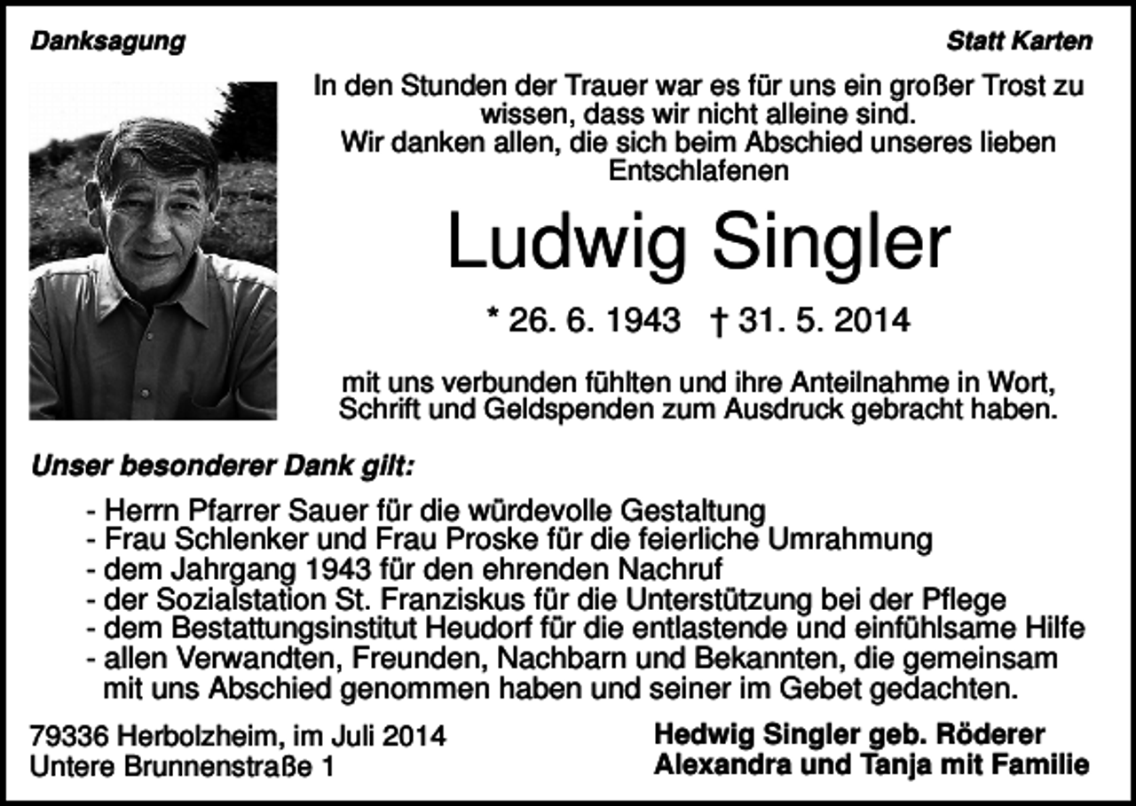 <p>Danksagung</p><p>Statt Karten</p><p>In den Stunden der Trauer war es für uns ein großer Trost zu<br />wissen, dass wir nicht alleine sind.<br />Wir danken allen, die sich beim Abschied unseres lieben<br />Entschlafenen</p><p>Ludwig Singler<br />* 26. 6. 1943 † 31. 5. 2014<br />mit uns verbunden fühlten und ihre Anteilnahme in Wort,<br />Schrift und Geldspenden zum Ausdruck gebracht haben.<br />Unser besonderer Dank gilt:</p><p>- Herrn Pfarrer Sauer für die würdevolle Gestaltung<br />- Frau Schlenker und Frau Proske für die feierliche Umrahmung<br />- dem Jahrgang 1943 für den ehrenden Nachruf<br />- der Sozialstation St. Franziskus für die Unterstützung bei der Pflege<br />- dem Bestattungsinstitut Heudorf für die entlastende und einfühlsame Hilfe<br />- allen Verwandten, Freunden, Nachbarn und Bekannten, die gemeinsam<br />mit uns Abschied genommen haben und seiner im Gebet gedachten.<br />79336 Herbolzheim, im Juli 2014<br />Untere Brunnenstraße 1</p><p>Hedwig Singler geb. Röderer<br />Alexandra und Tanja mit Familie</p>