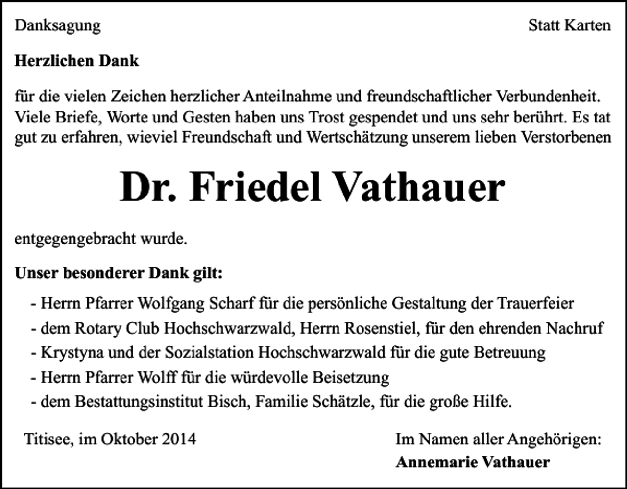 <p>Danksagung</p><p>Statt Karten</p><p>Herzlichen Dank<br />für die vielen Zeichen herzlicher Anteilnahme und freundschaftlicher Verbundenheit.<br />Viele Briefe, Worte und Gesten haben uns Trost gespendet und uns sehr berührt. Es tat<br />gut zu erfahren, wieviel Freundschaft und Wertschätzung unserem lieben Verstorbenen</p><p>Dr. Friedel Vathauer<br />entgegengebracht wurde.<br />Unser besonderer Dank gilt:<br />- Herrn Pfarrer Wolfgang Scharf für die persönliche Gestaltung der Trauerfeier<br />- dem Rotary Club Hochschwarzwald, Herrn Rosenstiel, für den ehrenden Nachruf<br />- Krystyna und der Sozialstation Hochschwarzwald für die gute Betreuung<br />- Herrn Pfarrer Wolff für die würdevolle Beisetzung<br />- dem Bestattungsinstitut Bisch, Familie Schätzle, für die große Hilfe.<br />Titisee, im Oktober 2014</p><p>Im Namen aller Angehörigen:<br />Annemarie Vathauer</p>