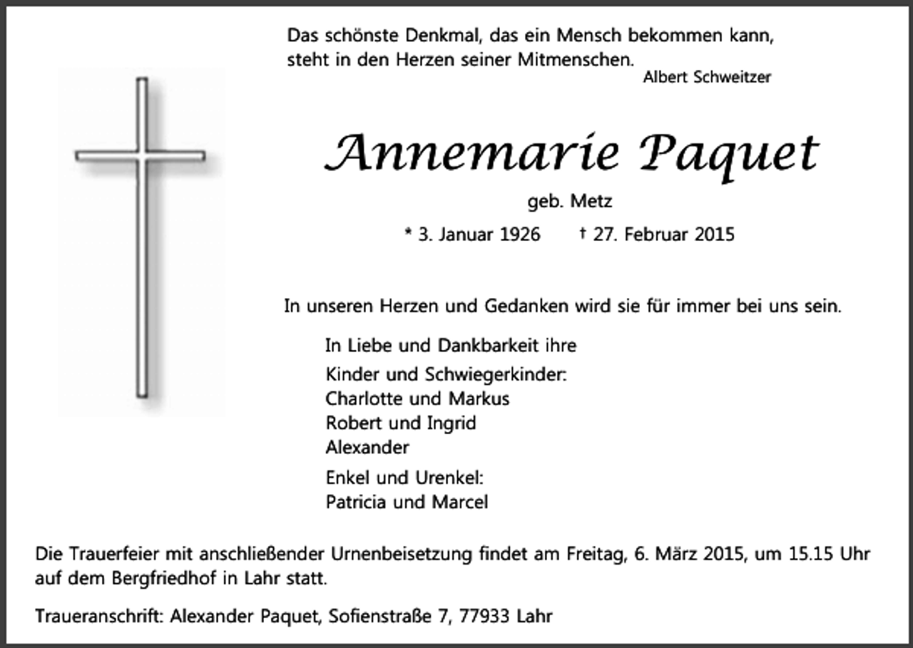 <p>Das schönste Denkmal, das ein Mensch bekommen kann,<br />steht in den Herzen seiner Mitmenschen.<br />Albert Schweitzer</p><p>Annemarie Paquet<br />geb. Metz<br />* 3. Januar 1926</p><p>† 27. Februar 2015</p><p>In unseren Herzen und Gedanken wird sie für immer bei uns sein.<br />In Liebe und Dankbarkeit ihre<br />Kinder und Schwiegerkinder:<br />Charlotte und Markus<br />Robert und Ingrid<br />Alexander<br />Enkel und Urenkel:<br />Patricia und Marcel<br />Die Trauerfeier mit anschließender Urnenbeisetzung findet am Freitag, 6. März 2015, um 15.15 Uhr<br />auf dem Bergfriedhof in Lahr statt.<br />Traueranschrift: Alexander Paquet, Sofienstraße 7, 77933 Lahr</p>