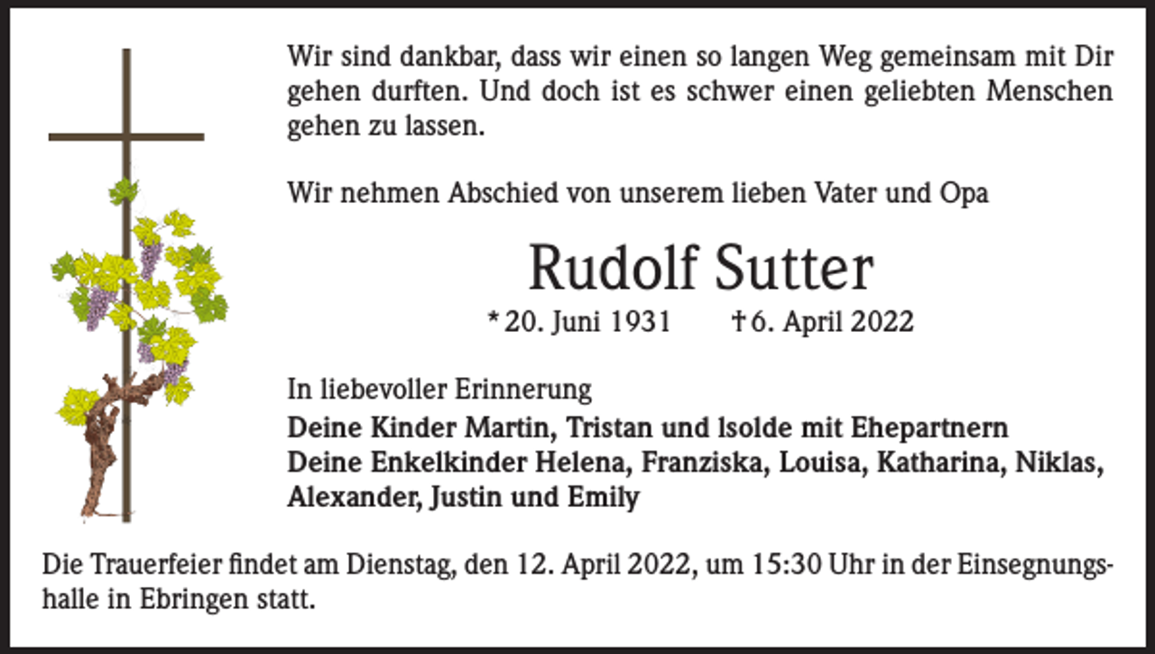 <p>Wir sind dankbar, dass wir einen so langen Weg gemeinsam mit Dir<br />gehen durften. Und doch ist es schwer einen geliebten Menschen<br />gehen zu lassen.<br />Wir nehmen Abschied von unserem lieben Vater und Opa</p><p>Rudolf Sutter<br />* 20. Juni 1931 † 6. April 2022<br />In liebevoller Erinnerung<br />Deine Kinder Martin, Tristan und lsolde mit Ehepartnern<br />Deine Enkelkinder Helena, Franziska, Louisa, Katharina, Niklas,<br />Alexander, Jus­tin und Emily<br />Die Trauerfeier findet am Dienstag, den 12. April 2022, um 15:30 Uhr in der Einsegnungshalle in Ebringen statt.</p>
