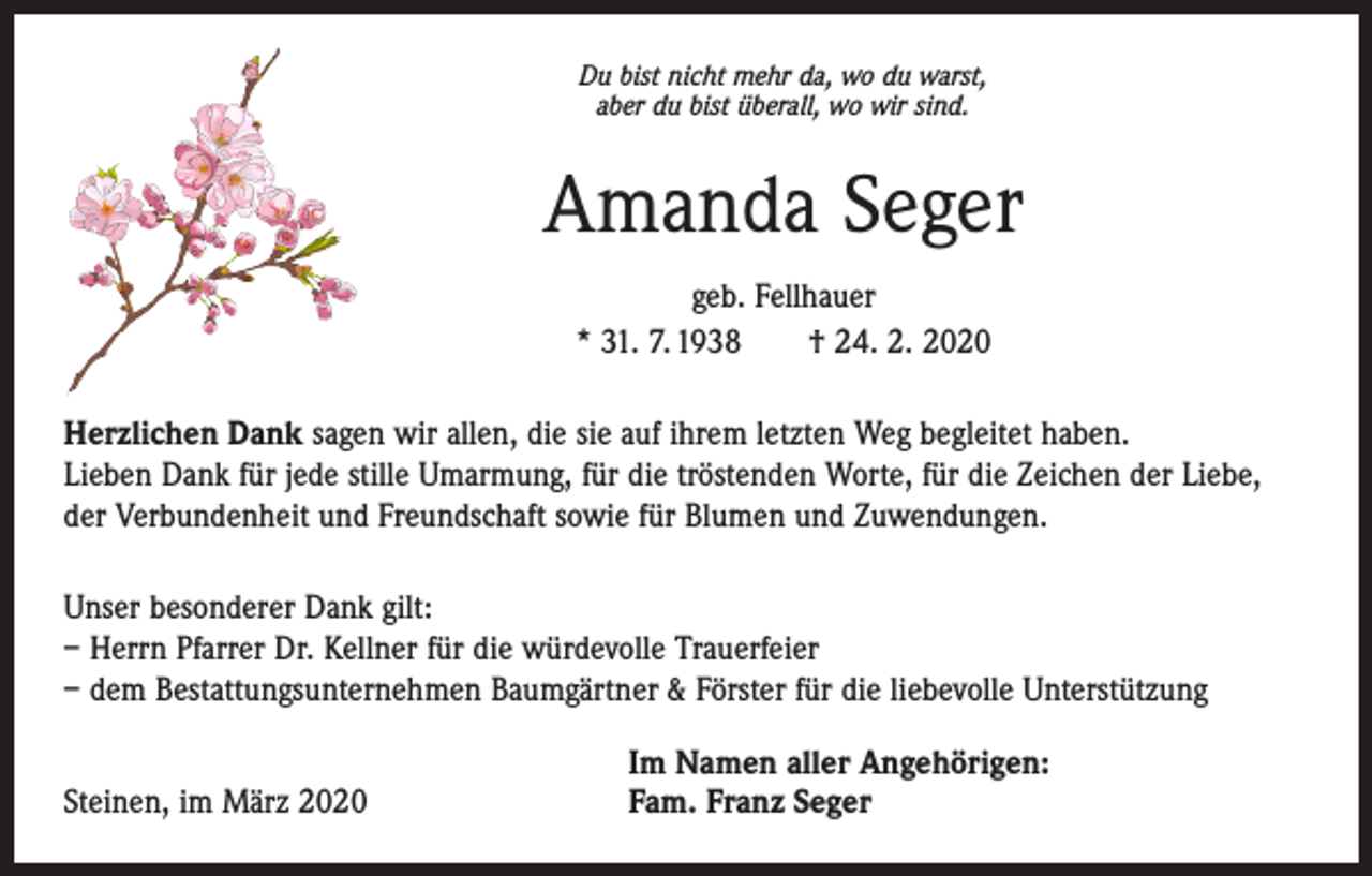 <p>Du bist nicht mehr da, wo du warst,<br />aber du bist überall, wo wir sind.</p><p>Amanda Seger<br />geb. Fellhauer<br />* 31. 7. 1938 † 24. 2. 2020<br />Herzlichen Dank sagen wir allen, die sie auf ihrem letzten Weg begleitet haben.<br />Lieben Dank für jede stille Umarmung, für die tröstenden Worte, für die Zeichen der Liebe,<br />der Verbundenheit und Freundschaft sowie für Blumen und Zuwendungen.<br />Unser besonderer Dank gilt:<br />– Herrn Pfarrer Dr. Kellner für die würdevolle Trauerfeier<br />– dem Bestattungsunternehmen Baumgärtner &amp; Förster für die liebevolle Unterstützung</p><p>Steinen, im März 2020</p><p>Im Namen aller Angehörigen:<br />Fam. Franz Seger</p>