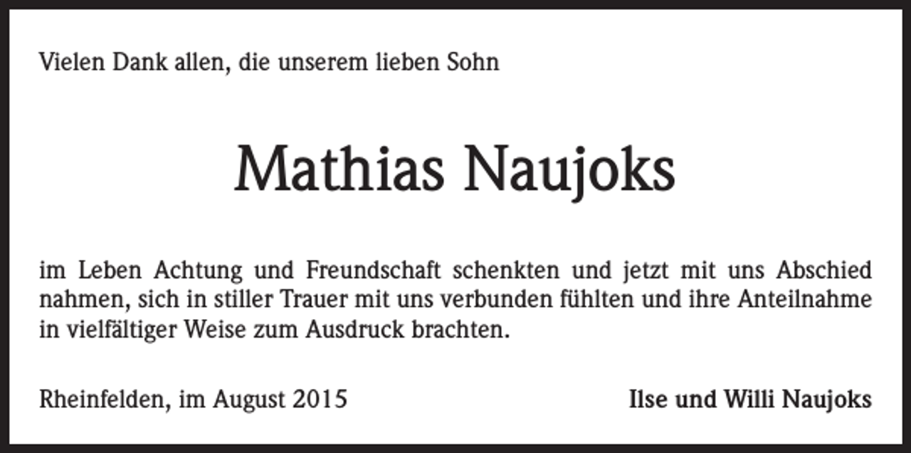 <p>Vielen Dank allen, die unserem lieben Sohn</p><p>Mathias Naujoks<br />im Leben Achtung und Freundschaft schenkten und jetzt mit uns Abschied<br />nahmen, sich in stiller Trauer mit uns verbunden fühlten und ihre Anteilnahme<br />in vielfältiger Weise zum Ausdruck brachten.<br />Rheinfelden, im August 2015</p><p>Ilse und Willi Naujoks</p>