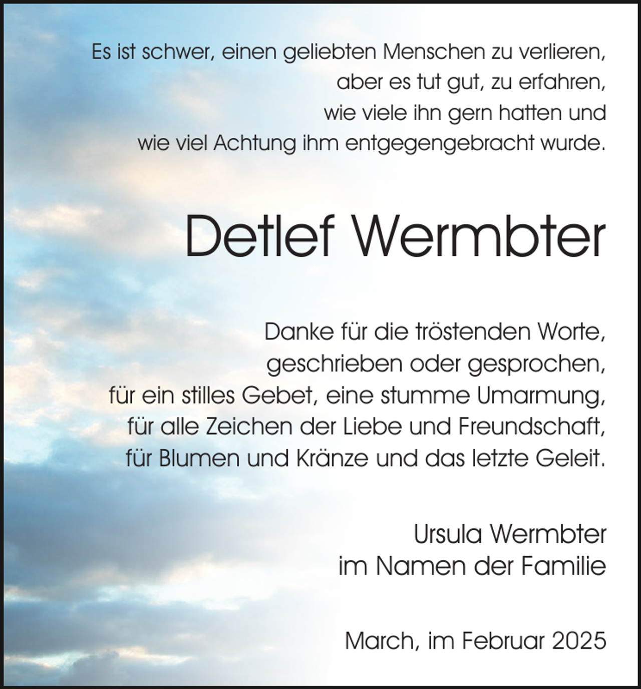 <p>Es ist schwer, einen geliebten Menschen zu verlieren,<br />aber es tut gut, zu erfahren,<br />wie viele ihn gern hatten und<br />wie viel Achtung ihm entgegengebracht wurde.</p><p>Detlef Wermbter<br />Danke für die tröstenden Worte,<br />geschrieben oder gesprochen,<br />für ein stilles Gebet, eine stumme Umarmung,<br />für alle Zeichen der Liebe und Freundschaft,<br />für Blumen und Kränze und das letzte Geleit.</p><p>Ursula Wermbter<br />im Namen der Familie<br />March, im Februar 2025</p>
