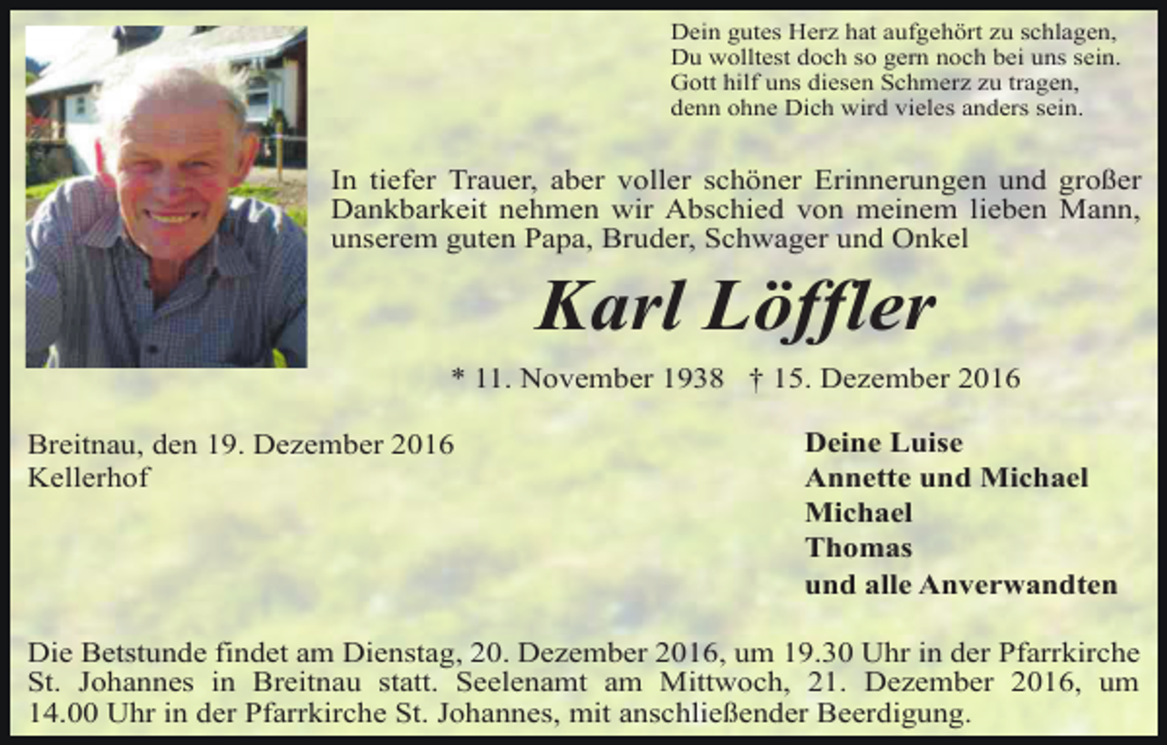 <p>Dein gutes Herz hat aufgehört zu schlagen,<br />Du wolltest doch so gern noch bei uns sein.<br />Gott hilf uns diesen Schmerz zu tragen,<br />denn ohne Dich wird vieles anders sein.</p><p>In tiefer Trauer, aber voller schöner Erinnerungen und großer<br />Dankbarkeit nehmen wir Abschied von meinem lieben Mann,<br />unserem guten Papa, Bruder, Schwager und Onkel</p><p>Karl Löffler<br />* 11. November 1938 † 15. Dezember 2016<br />Breitnau, den 19. Dezember 2016<br />Kellerhof</p><p>Deine Luise<br />Annette und Michael<br />Michael<br />Thomas<br />und alle Anverwandten</p><p>Die Betstunde findet am Dienstag, 20. Dezember 2016, um 19.30 Uhr in der Pfarrkirche<br />St. Johannes in Breitnau statt. Seelenamt am Mittwoch, 21. Dezember 2016, um<br />14.00 Uhr in der Pfarrkirche St. Johannes, mit anschließender Beerdigung.</p>