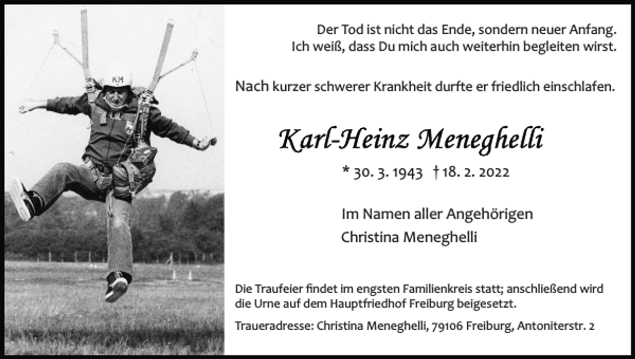 <p>Der Tod ist nicht das Ende, sondern neuer Anfang.<br />Ich weiß, dass Du mich auch weiterhin begleiten wirst.</p><p>Nach kurzer schwerer Krankheit durfte er friedlich einschlafen.</p><p>* 30. 3. 1943 † 18. 2. 2022<br />Im Namen aller Angehörigen<br />Christina Meneghelli<br />Die Traufeier ﬁndet im engsten Familienkreis statt; anschließend wird<br />die Urne auf dem Hauptfriedhof Freiburg beigesetzt.<br />Traueradresse: Christina Meneghelli, 79106 Freiburg, Antoniterstr. 2</p>
