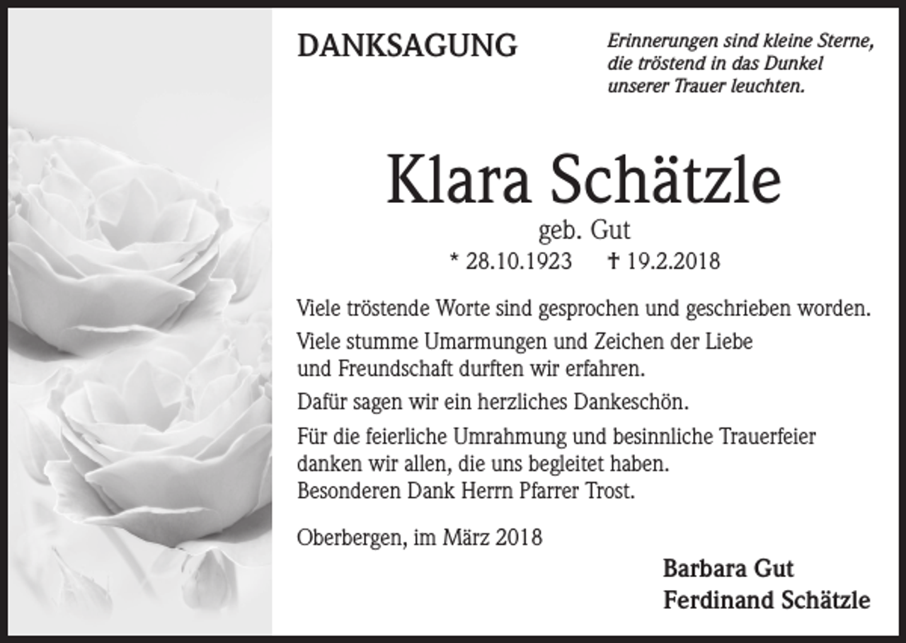 <p>DANKSAGUNG</p><p>Erinnerungen sind kleine Sterne,<br />die tröstend in das Dunkel<br />unserer Trauer leuchten.</p><p>Klara Schätzle<br />geb. Gut</p><p>* 28.10.1923</p><p>† 19.2.2018</p><p>Viele tröstende Worte sind gesprochen und geschrieben worden.<br />Viele stumme Umarmungen und Zeichen der Liebe<br />und Freundschaft durften wir erfahren.<br />Dafür sagen wir ein herzliches Dankeschön.<br />Für die feierliche Umrahmung und besinnliche Trauerfeier<br />danken wir allen, die uns begleitet haben.<br />Besonderen Dank Herrn Pfarrer Trost.<br />Oberbergen, im März 2018</p><p>Barbara Gut<br />Ferdinand Schätzle</p>