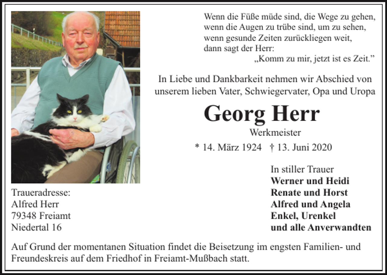 <p>Wenn die Füße müde sind, die Wege zu gehen,<br />wenn die Augen zu trübe sind, um zu sehen,<br />wenn gesunde Zeiten zurückliegen weit,<br />dann sagt der Herr:<br />„Komm zu mir, jetzt ist es Zeit.”</p><p>In Liebe und Dankbarkeit nehmen wir Abschied von<br />unserem lieben Vater, Schwiegervater, Opa und Uropa</p><p>Georg Herr<br />Werkmeister<br />* 14. März 1924 † 13. Juni 2020</p><p>Traueradresse:<br />Alfred Herr<br />79348 Freiamt<br />Niedertal 16</p><p>In stiller Trauer<br />Werner und Heidi<br />Renate und Horst<br />Alfred und Angela<br />Enkel, Urenkel<br />und alle Anverwandten</p><p>Auf Grund der momentanen Situation findet die Beisetzung im engsten Familien- und<br />Freundeskreis auf dem Friedhof in Freiamt-Mußbach statt.</p>