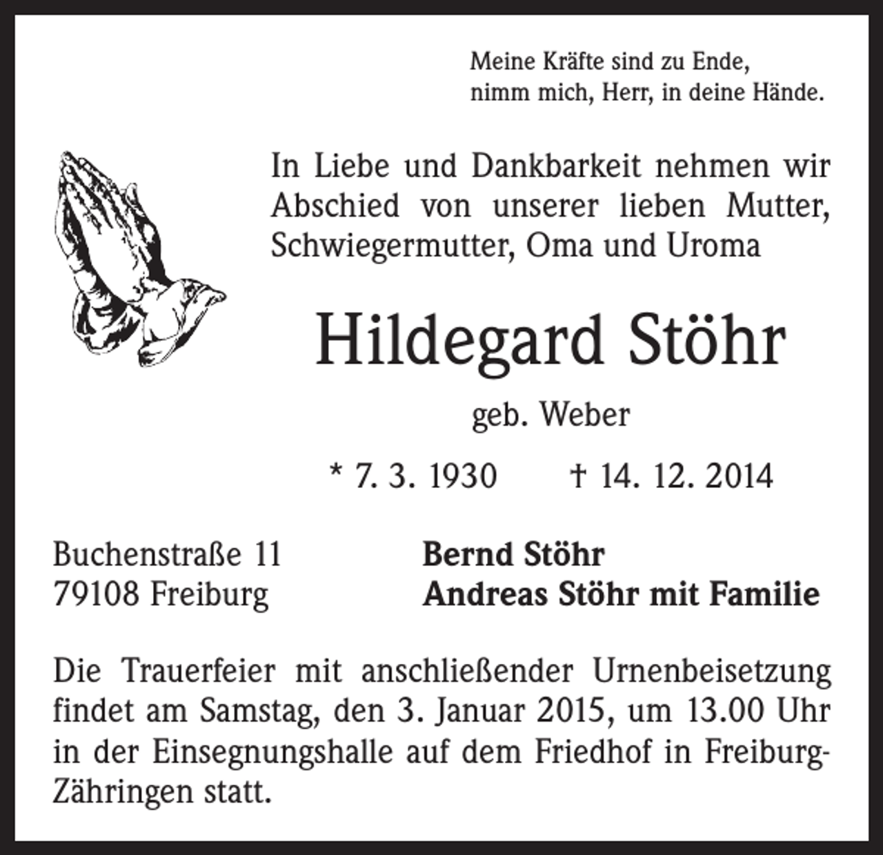 <p>Meine Kräfte sind zu Ende,<br />nimm mich, Herr, in deine Hände.</p><p>In Liebe und Dankbarkeit nehmen wir<br />Abschied von unserer lieben Mutter,<br />Schwiegermutter, Oma und Uroma</p><p>Hildegard Stöhr<br />geb. Weber<br />* 7. 3. 1930 † 14. 12. 2014<br />Buchenstraße 11<br />79108 Freiburg</p><p>Bernd Stöhr<br />Andreas Stöhr mit Familie</p><p>Die Trauerfeier mit anschließender Urnenbeisetzung<br />findet am Samstag, den 3. Januar 2015, um 13.00 Uhr<br />in der Einsegnungshalle auf dem Friedhof in FreiburgZähringen statt.</p>