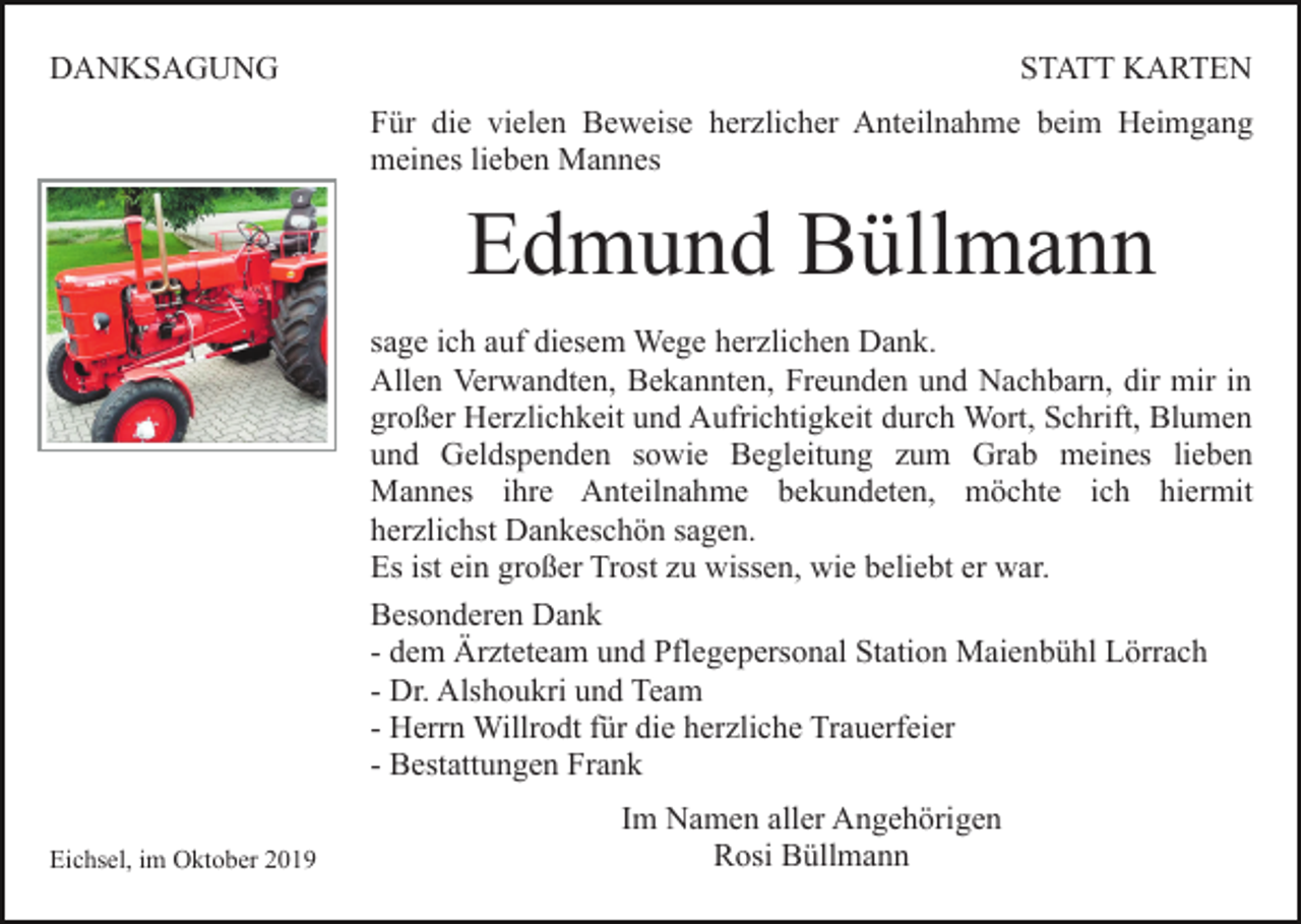 <p>DANKSAGUNG</p><p>STATT KARTEN<br />Für die vielen Beweise herzlicher Anteilnahme beim Heimgang<br />meines lieben Mannes</p><p>Edmund Büllmann<br />sage ich auf diesem Wege herzlichen Dank.<br />Allen Verwandten, Bekannten, Freunden und Nachbarn, dir mir in<br />großer Herzlichkeit und Aufrichtigkeit durch Wort, Schrift, Blumen<br />und Geldspenden sowie Begleitung zum Grab meines lieben<br />Mannes ihre Anteilnahme bekundeten, möchte ich hiermit<br />herzlichst Dankeschön sagen.<br />Es ist ein großer Trost zu wissen, wie beliebt er war.<br />Besonderen Dank<br />- dem Ärzteteam und Pflegepersonal Station Maienbühl Lörrach<br />- Dr. Alshoukri und Team<br />- Herrn Willrodt für die herzliche Trauerfeier<br />- Bestattungen Frank<br />Eichsel, im Oktober 2019</p><p>Im Namen aller Angehörigen<br />Rosi Büllmann</p>