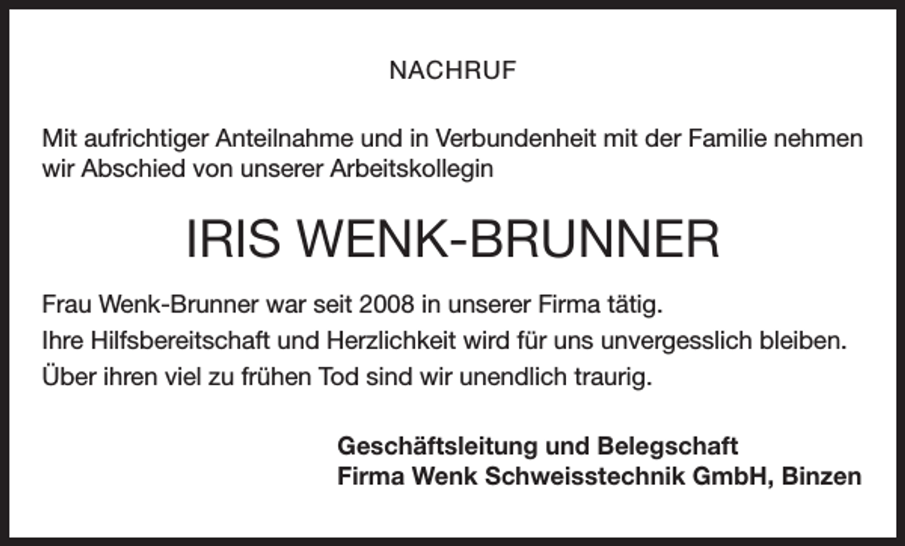 <p>NACHRUF<br />Mit aufrichtiger Anteilnahme und in Verbundenheit mit der Familie nehmen<br />wir Abschied von unserer Arbeitskollegin</p><p>IRIS WENK-BRUNNER<br />Frau Wenk-Brunner war seit 2008 in unserer Firma tätig.<br />Ihre Hilfsbereitschaft und Herzlichkeit wird für uns unvergesslich bleiben.<br />Über ihren viel zu frühen Tod sind wir unendlich traurig.<br />Geschäftsleitung und Belegschaft<br />Firma Wenk Schweisstechnik GmbH, Binzen</p>