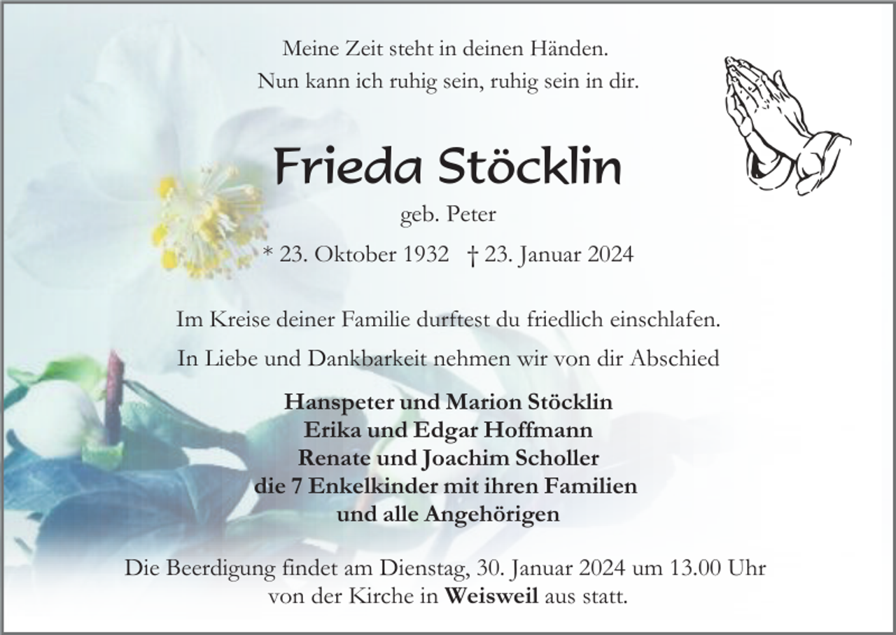 <p>Meine Zeit steht in deinen Händen.<br />Nun kann ich ruhig sein, ruhig sein in dir.</p><p>Frieda Stöcklin<br />geb. Peter<br />* 23. Oktober 1932 † 23. Januar 2024<br />Im Kreise deiner Familie durftest du friedlich einschlafen.</p><p>In Liebe und Dankbarkeit nehmen wir von dir Abschied<br />Hanspeter und Marion Stöcklin<br />Erika und Edgar Hoffmann<br />Renate und Joachim Scholler<br />die 7 Enkelkinder mit ihren Familien<br />und alle Angehörigen<br />Die Beerdigung findet am Dienstag, 30. Januar 2024 um 13.00 Uhr<br />von der Kirche in Weisweil aus statt.</p>