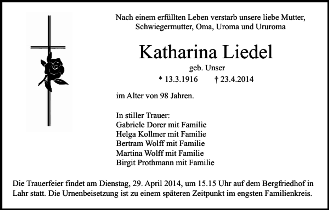 <p>Nach einem erfüllten Leben verstarb unsere liebe Mutter,<br />Schwiegermutter, Oma, Uroma und Ururoma</p><p>Katharina Liedel<br />geb. Unser<br />* 13.3.1916<br />† 23.4.2014</p><p>im Alter von 98 Jahren.<br />In stiller Trauer:<br />Gabriele Dorer mit Familie<br />Helga Kollmer mit Familie<br />Bertram Wolff mit Familie<br />Martina Wolff mit Familie<br />Birgit Prothmann mit Familie<br />Die Trauerfeier findet am Dienstag, 29. April 2014, um 15.15 Uhr auf dem Bergfriedhof in<br />Lahr statt. Die Urnenbeisetzung ist zu einem späteren Zeitpunkt im engsten Familienkreis.</p>
