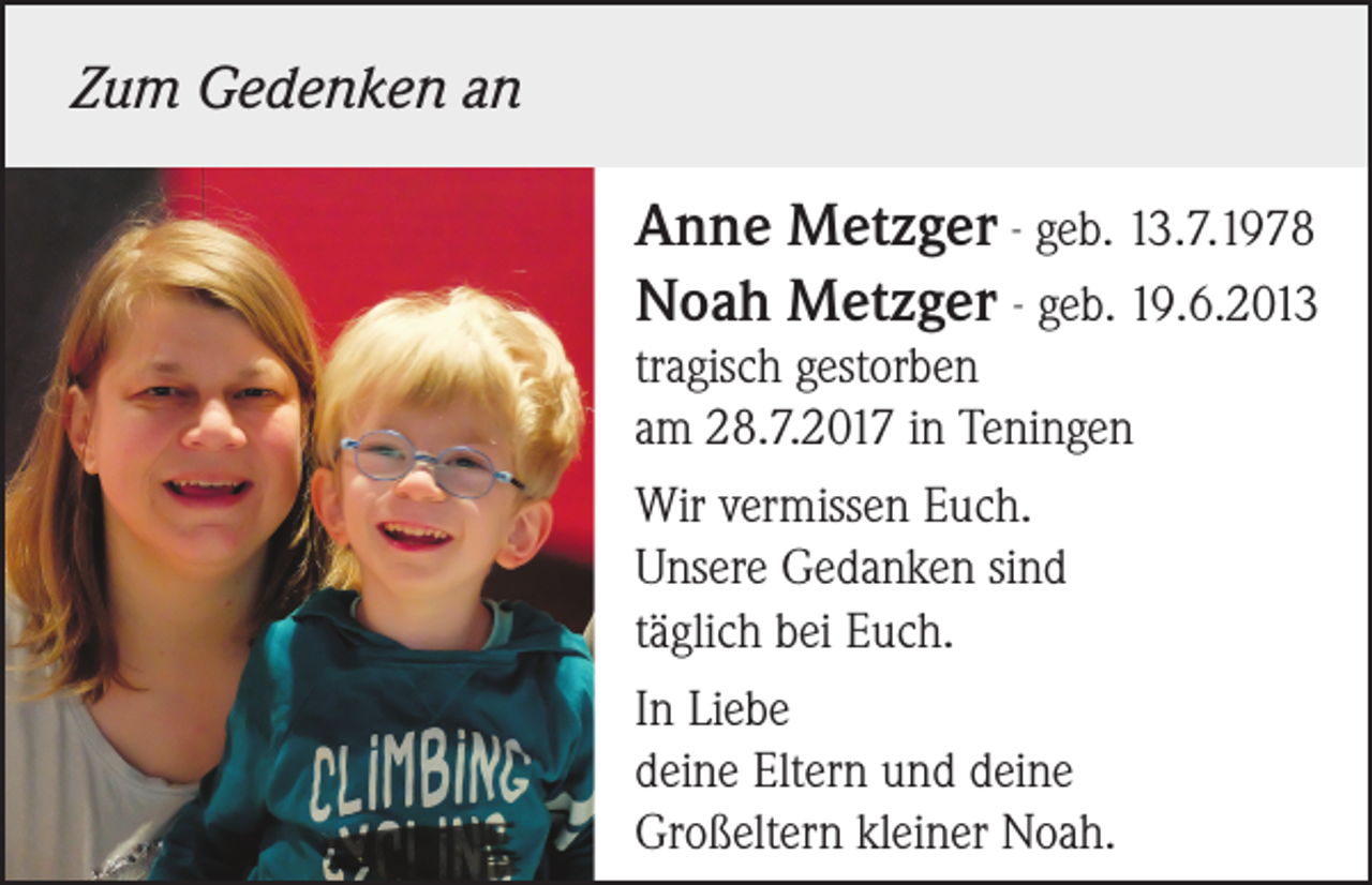 <p>Zum Gedenken an<br />Anne Metzger - geb. 13.7.1978<br />Noah Metzger - geb. 19.6.2013<br />tragisch gestorben<br />am 28.7.2017 in Teningen<br />Wir vermissen Euch.<br />Unsere Gedanken sind<br />täglich bei Euch.<br />In Liebe<br />deine Eltern und deine<br />Großeltern kleiner Noah.</p>