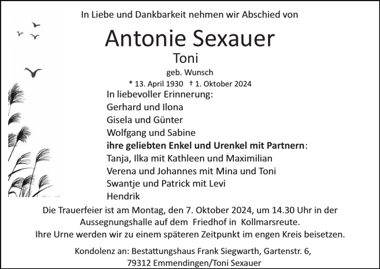 <p>In Liebe und Dankbarkeit nehmen wir Abschied von</p><p>Antonie Sexauer<br />Toni<br />geb. Wunsch<br />* 13. April 1930 † 1. Oktober 2024</p><p>In liebevoller Erinnerung:<br />Gerhard und Ilona<br />Gisela und Günter<br />Wolfgang und Sabine<br />ihre geliebten Enkel und Urenkel mit Partnern:<br />Tanja, Ilka mit Kathleen und Maximilian<br />Verena und Johannes mit Mina und Toni<br />Swantje und Patrick mit Levi<br />Hendrik<br />Die Trauerfeier ist am Montag, den 7. Oktober 2024, um 14.30 Uhr in der<br />Aussegnungshalle auf dem Friedhof in Kollmarsreute.<br />Ihre Urne werden wir zu einem späteren Zeitpunkt im engen Kreis beisetzen.<br />Kondolenz an: Besta�ungshaus Frank Siegwarth, Gartenstr. 6,<br />79312 Emmendingen/Toni Sexauer</p>