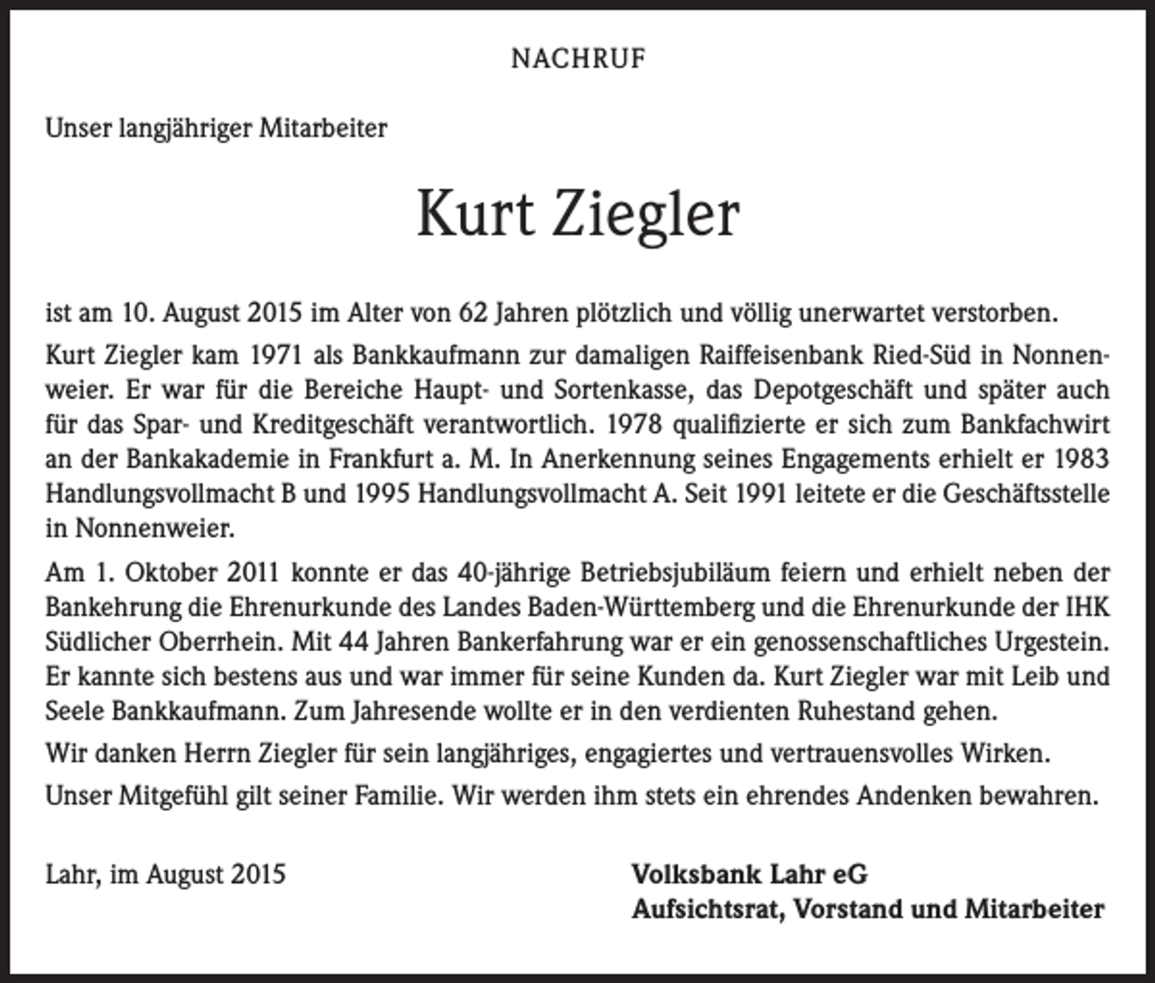 <p>NACHRUF<br />Unser langjähriger Mitarbeiter</p><p>Kurt Ziegler<br />ist am 10. August 2015 im Alter von 62 Jahren plötzlich und völlig unerwartet verstorben.<br />Kurt Ziegler kam 1971 als Bankkaufmann zur damaligen Raiffeisenbank Ried-Süd in Nonnenweier. Er war für die Bereiche Haupt- und Sortenkasse, das Depotgeschäft und später auch<br />für das Spar- und Kreditgeschäft verantwortlich. 1978 qualifizierte er sich zum Bankfachwirt<br />an der Bankakademie in Frankfurt a. M. In Anerkennung seines Engagements erhielt er 1983<br />Handlungsvollmacht B und 1995 Handlungsvollmacht A. Seit 1991 leitete er die Geschäftsstelle<br />in Nonnenweier.<br />Am 1. Oktober 2011 konnte er das 40-jährige Betriebsjubiläum feiern und erhielt neben der<br />Bankehrung die Ehrenurkunde des Landes Baden-Württemberg und die Ehrenurkunde der IHK<br />Südlicher Oberrhein. Mit 44 Jahren Bankerfahrung war er ein genossenschaftliches Urgestein.<br />Er kannte sich bestens aus und war immer für seine Kunden da. Kurt Ziegler war mit Leib und<br />Seele Bankkaufmann. Zum Jahresende wollte er in den verdienten Ruhestand gehen.<br />Wir danken Herrn Ziegler für sein langjähriges, engagiertes und vertrauensvolles Wirken.<br />Unser Mitgefühl gilt seiner Familie. Wir werden ihm stets ein ehrendes Andenken bewahren.<br />Lahr, im August 2015</p><p>Volksbank Lahr eG<br />Aufsichtsrat, Vorstand und Mitarbeiter</p>