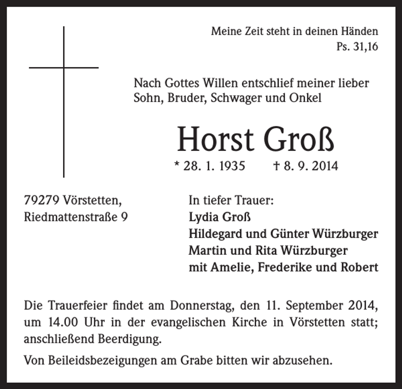 <p>ach Gottes Willen entschlief meiner lieber<br />N<br />Sohn, Bruder, Schwager und Onkel</p><p>79279 Vörstetten,<br />Riedmattenstraße 9</p><p>Meine Zeit steht in deinen Händen<br />Ps. 31,16</p><p>Horst Groß</p><p>* 28. 1. 1935 † 8. 9. 2014<br />In tiefer Trauer:<br />Lydia Groß<br />Hildegard und Günter Würzburger<br />Martin und Rita Würzburger<br />mit Amelie, Frederike und Robert</p><p>Die Trauerfeier findet am Donnerstag, den 11. September 2014,<br />um 14.00 Uhr in der evangelischen Kirche in Vörstetten statt;<br />anschließend Beerdigung.<br />Von Beileidsbezeigungen am Grabe bitten wir abzusehen.</p>
