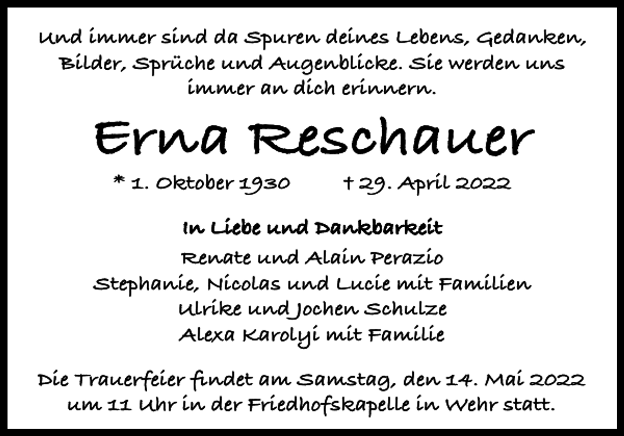 <p>Und immer sind da Spuren deines Lebens, Gedanken,<br />Bilder, Sprüche und Augenblicke. Sie werden uns<br />immer an dich erinnern.</p><p>Erna Reschauer<br />* 1. Oktober 1930</p><p>† 29. April 2022</p><p>In Liebe und Dankbarkeit<br />Renate und Alain Perazio<br />Stephanie, Nicolas und Lucie mit Familien<br />Ulrike und Jochen Schulze<br />Alexa Karolyi mit Familie<br />Die Trauerfeier findet am Samstag, den 14. Mai 2022<br />um 11 Uhr in der Friedhofskapelle in Wehr statt.</p>