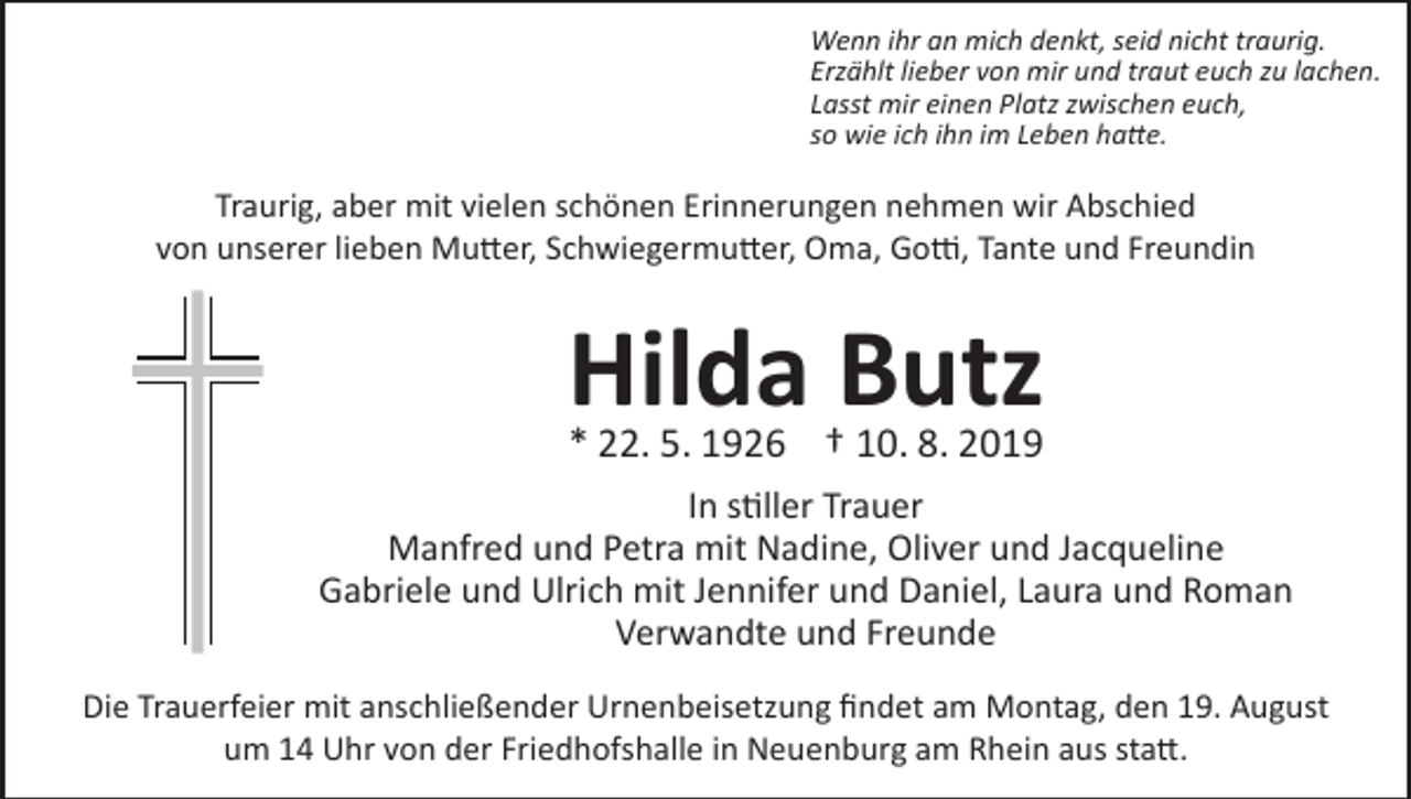 <p>Wenn ihr an mich denkt, seid nicht traurig.<br />Erzählt lieber von mir und traut euch zu lachen.<br />Lasst mir einen Platz zwischen euch,<br />so wie ich ihn im Leben hatte.</p><p>Traurig, aber mit vielen schönen Erinnerungen nehmen wir Abschied<br />von unserer lieben Mutter, Schwiegermutter, Oma, Gotti, Tante und Freundin</p><p>Hilda Butz<br />* 22. 5. 1926 † 10. 8. 2019</p><p>In stiller Trauer<br />Manfred und Petra mit Nadine, Oliver und Jacqueline<br />Gabriele und Ulrich mit Jennifer und Daniel, Laura und Roman<br />Verwandte und Freunde<br />Die Trauerfeier mit anschließender Urnenbeisetzung findet am Montag, den 19. August<br />um 14 Uhr von der Friedhofshalle in Neuenburg am Rhein aus statt.</p>