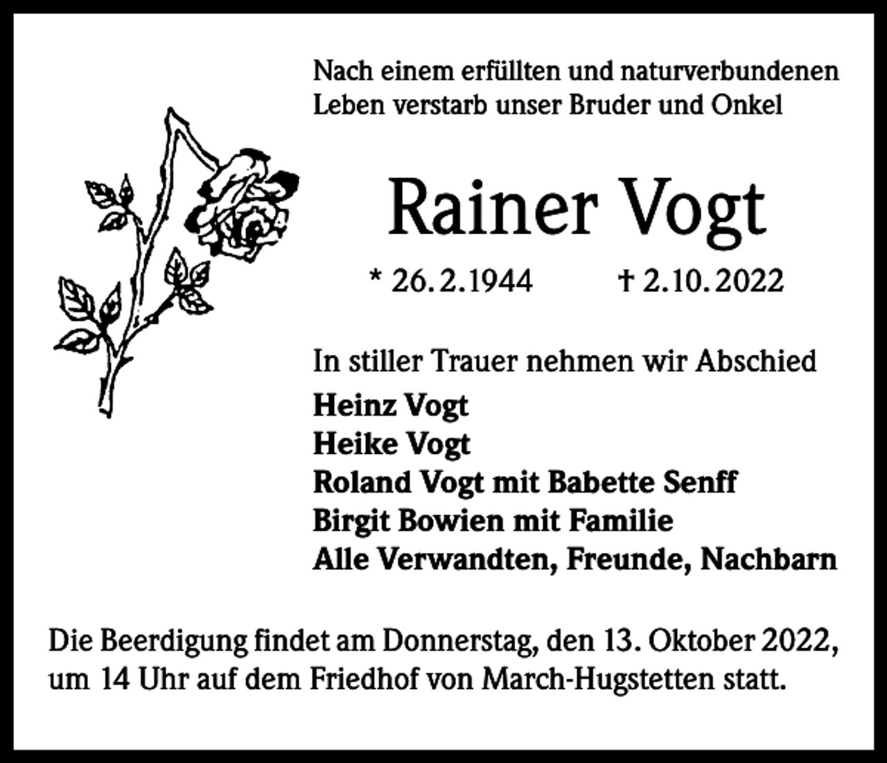 <p>Nach einem erfüllten und naturverbundenen<br />Leben verstarb unser Bruder und Onkel</p><p>Rainer Vogt<br />* 26. 2.1944</p><p>† 2.10. 2022</p><p>In stiller Trauer nehmen wir Abschied<br />Heinz Vogt<br />Heike Vogt<br />Roland Vogt mit Babette Senff<br />Birgit Bowien mit Familie<br />Alle Verwandten, Freunde, Nachbarn<br />Die Beerdigung findet am Donnerstag, den 13. Oktober 2022,<br />um 14 Uhr auf dem Friedhof von March-Hugstetten statt.</p>