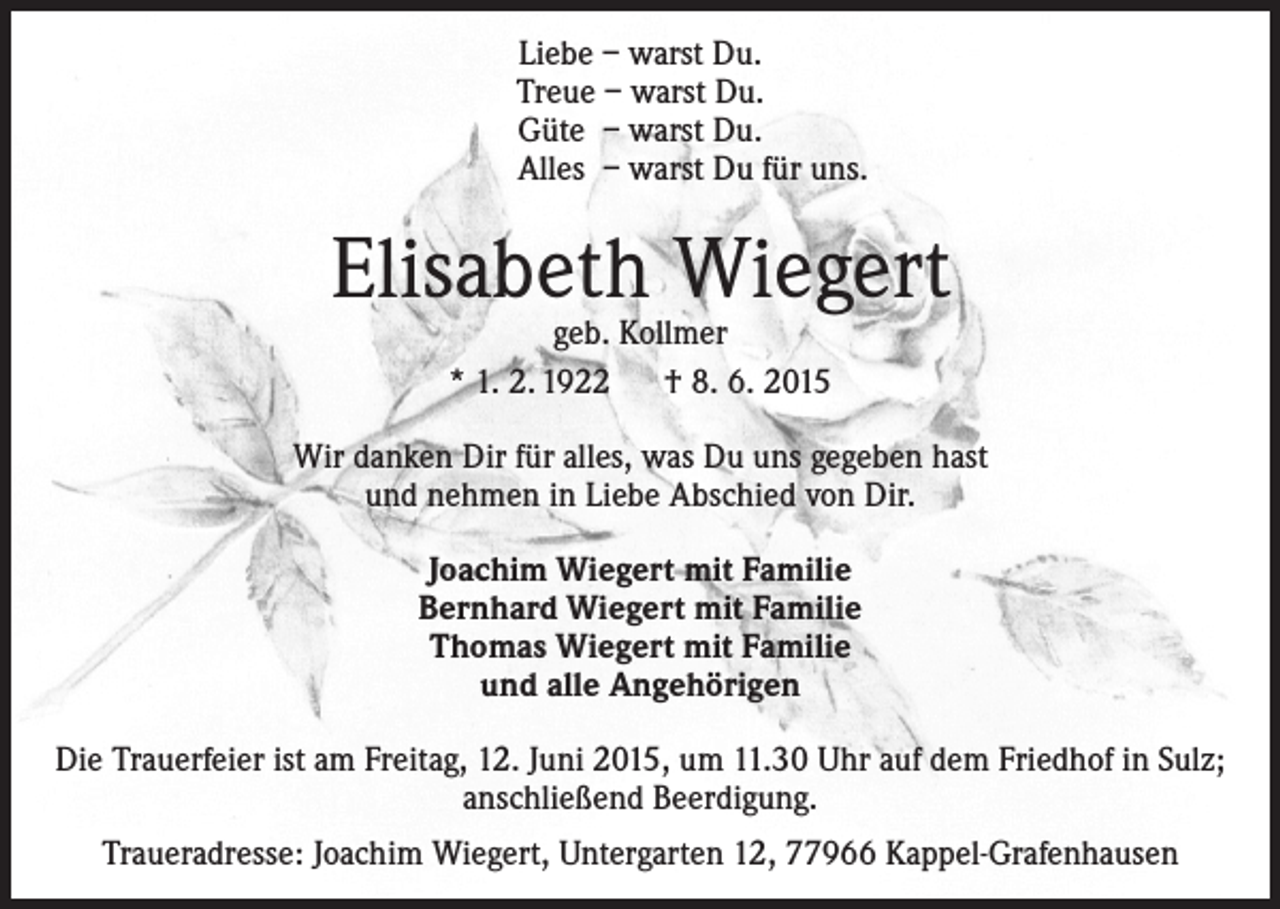 <p>Liebe – warst Du.<br />Treue – warst Du.<br />Güte – warst Du.<br />Alles – warst Du für uns.</p><p>Elisabeth Wiegert<br />geb. Kollmer<br />* 1. 2. 1922 † 8. 6. 2015</p><p>Wir danken Dir für alles, was Du uns gegeben hast<br />und nehmen in Liebe Abschied von Dir.<br />Joachim Wiegert mit Familie<br />Bernhard Wiegert mit Familie<br />Thomas Wiegert mit Familie<br />und alle Angehörigen<br />Die Trauerfeier ist am Freitag, 12. Juni 2015, um 11.30 Uhr auf dem Friedhof in Sulz;<br />anschließend Beerdigung.<br />Traueradresse: Joachim Wiegert, Untergarten 12, 77966 Kappel-Grafenhausen</p>