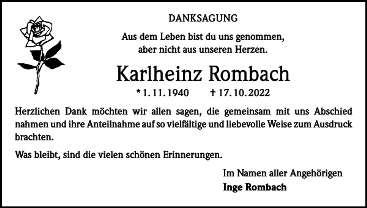 <p>DANKSAGUNG<br />Aus dem Leben bist du uns genommen,<br />aber nicht aus unseren Herzen.</p><p>Karlheinz Rombach<br />* 1. 11. 1940 † 17. 10. 2022<br />Herzlichen Dank möchten wir allen sagen, die gemeinsam mit uns Abschied<br />­nahmen und ihre Anteilnahme auf so vielfältige und liebevolle Weise zum ­Ausdruck<br />brachten.<br />Was bleibt, sind die vielen schönen Erinnerungen.<br />Im Namen aller Angehörigen<br />Inge Rombach</p>