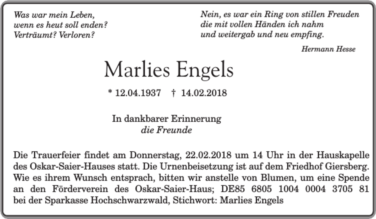 <p>Nein, es war ein Ring von stillen Freuden<br />die mit vollen Händen ich nahm<br />und weitergab und neu empfing.</p><p>Was war mein Leben,<br />wenn es heut soll enden?<br />Verträumt? Verloren?</p><p>Marlies Engels<br />* 12.04.1937</p><p>Hermann Hesse</p><p>† 14.02.2018</p><p>In dankbarer Erinnerung<br />die Freunde<br />Die Trauerfeier findet am Donnerstag, 22.02.2018 um 14 Uhr in der Hauskapelle<br />des Oskar-Saier-Hauses statt. Die Urnenbeisetzung ist auf dem Friedhof Giersberg.<br />Wie es ihrem Wunsch entsprach, bitten wir anstelle von Blumen, um eine Spende<br />an den Förderverein des Oskar-Saier-Haus; DE85 6805 1004 0004 3705 81<br />bei der Sparkasse Hochschwarzwald, Stichwort: Marlies Engels</p>