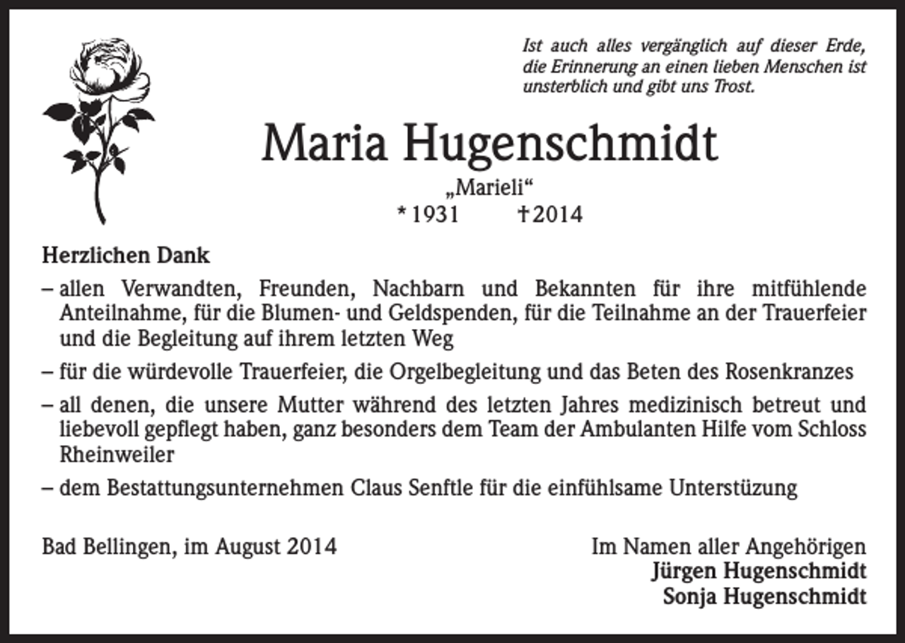 <p>Ist auch alles vergänglich auf dieser Erde,<br />die Erinnerung an einen lieben Menschen ist<br />unsterblich und gibt uns Trost.</p><p>Maria Hugenschmidt<br />„Marieli“<br />* 1931<br />† 2014</p><p>Herzlichen Dank<br />–<br />allen Verwandten, Freunden, Nachbarn und Bekannten für ihre mitfühlende<br />Anteilnahme, für die Blumen- und Geldspenden, für die Teilnahme an der Trauerfeier<br />und die Begleitung auf ihrem letzten Weg<br />– für die würdevolle Trauerfeier, die Orgelbegleitung und das Beten des Rosenkranzes<br />– all denen, die unsere Mutter während des letzten Jahres medizinisch betreut und<br />liebevoll gepflegt haben, ganz besonders dem Team der Ambulanten Hilfe vom Schloss<br />Rheinweiler<br />– dem Bestattungsunternehmen Claus Senftle für die einfühlsame Unterstüzung<br />Bad Bellingen, im August 2014</p><p>Im Namen aller Angehörigen<br />Jürgen Hugenschmidt<br />Sonja Hugenschmidt</p>