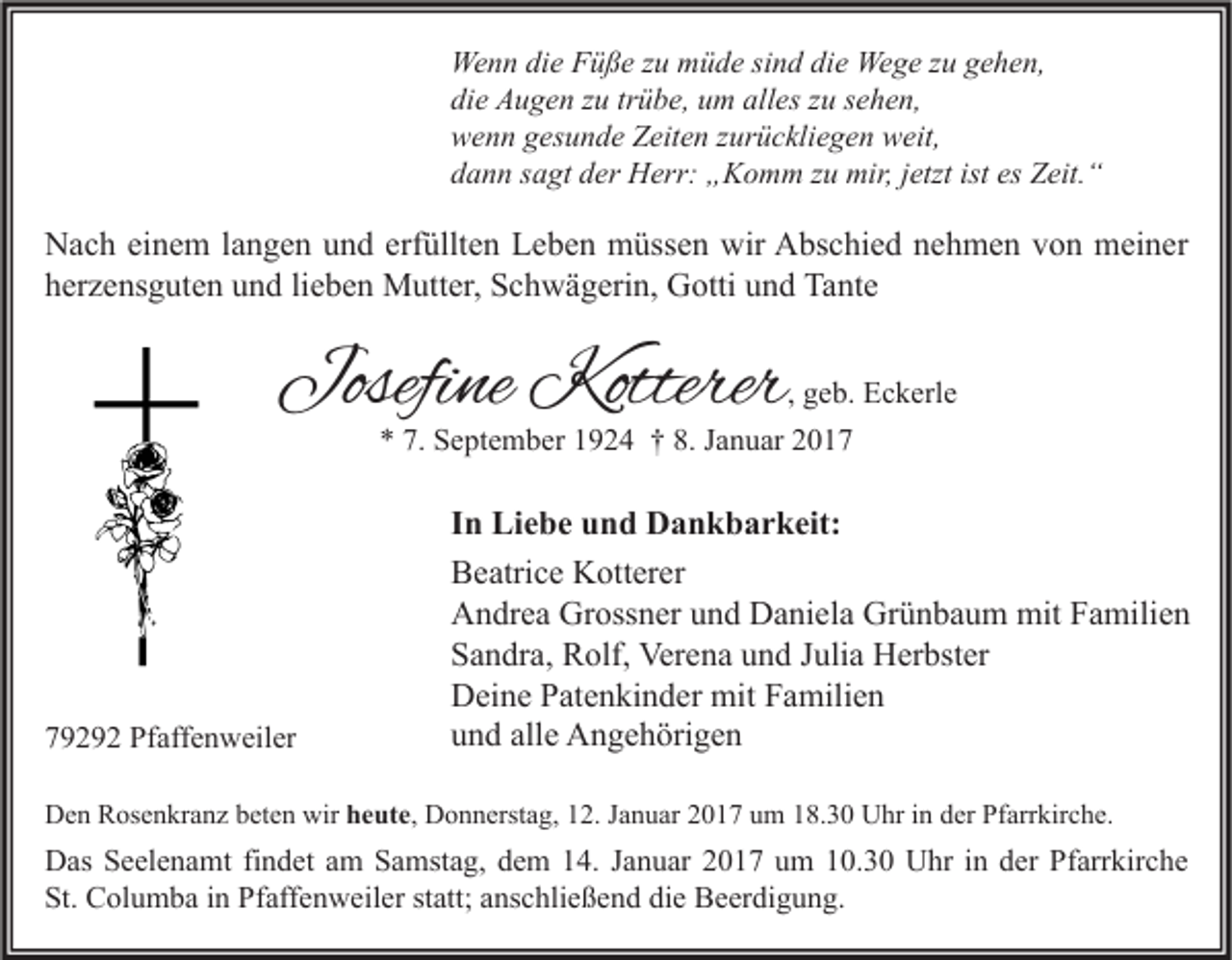 <p>Wenn die Füße zu müde sind die Wege zu gehen,<br />die Augen zu trübe, um alles zu sehen,<br />wenn gesunde Zeiten zurückliegen weit,<br />dann sagt der Herr: „Komm zu mir, jetzt ist es Zeit.“</p><p>Nach einem langen und erfüllten Leben müssen wir Abschied nehmen von meiner<br />herzensguten und lieben Mutter, Schwägerin, Gotti und Tante</p><p>Josefine Kotterer</p><p>, geb. Eckerle<br />* 7. September 1924 † 8. Januar 2019292 Pfaffenweiler</p><p>In Liebe und Dankbarkeit:<br />Beatrice Kotterer<br />Andrea Grossner und Daniela Grünbaum mit Familien<br />Sandra, Rolf, Verena und Julia Herbster<br />Deine Patenkinder mit Familien<br />und alle Angehörigen</p><p>Den Rosenkranz beten wir heute, Donnerstag, 12. Januar 2017 um 18.30 Uhr in der Pfarrkirche.</p><p>Das Seelenamt findet am Samstag, dem 14. Januar 2017 um 10.30 Uhr in der Pfarrkirche<br />St. Columba in Pfaffenweiler statt; anschließend die Beerdigung.</p>