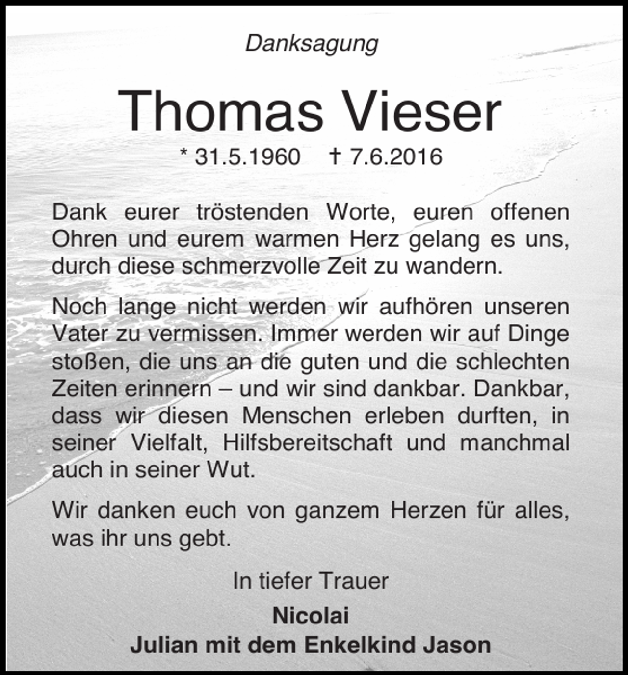 <p>Danksagung</p><p>Thomas Vieser<br />* 31.5.1960</p><p>� 7.6.2016</p><p>Dank eurer tröstenden Worte, euren offenen<br />Ohren und eurem warmen Herz gelang es uns,<br />durch diese schmerzvolle Zeit zu wandern.<br />Noch lange nicht werden wir aufhören unseren<br />Vater zu vermissen. Immer werden wir auf Dinge<br />stoßen, die uns an die guten und die schlechten<br />Zeiten erinnern – und wir sind dankbar. Dankbar,<br />dass wir diesen Menschen erleben durften, in<br />seiner Vielfalt, Hilfsbereitschaft und manchmal<br />auch in seiner Wut.<br />Wir danken euch von ganzem Herzen für alles,<br />was ihr uns gebt.<br />In tiefer Trauer<br />Nicolai<br />Julian mit dem Enkelkind Jason</p>