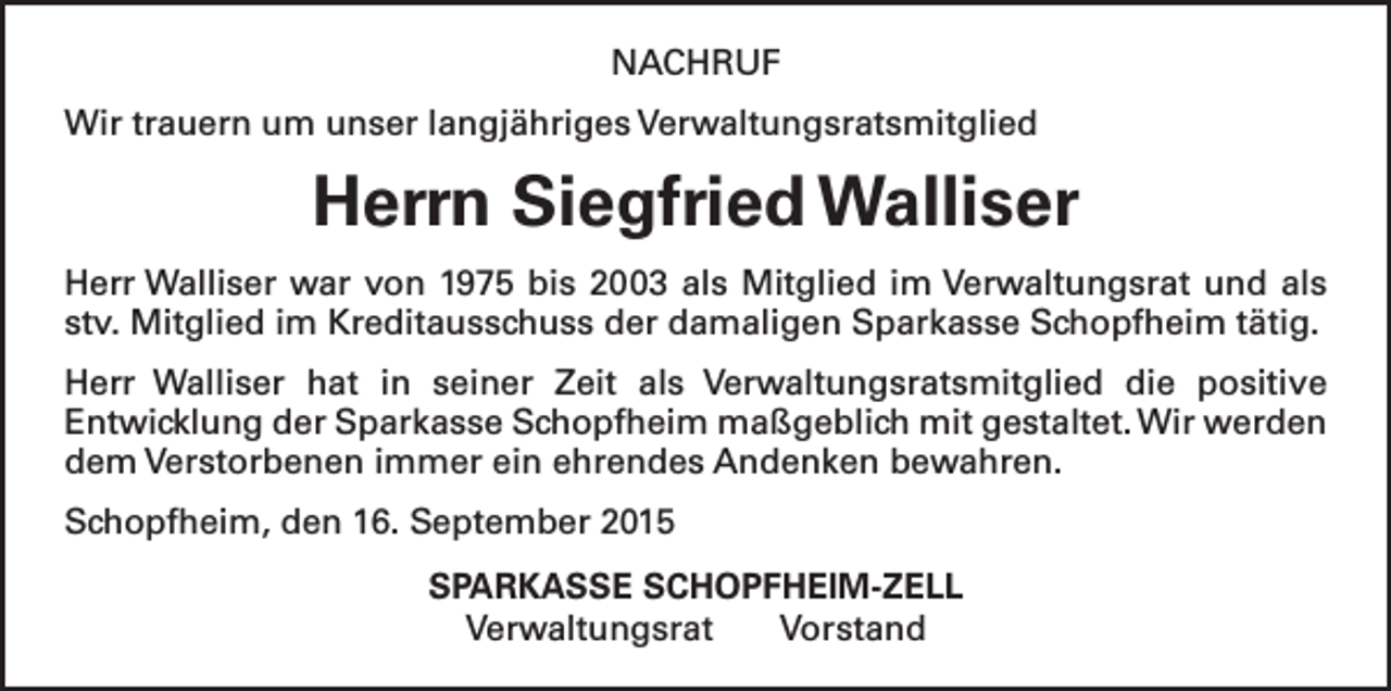 <p>NACHRUF<br />Wir trauern um unser langjähriges Verwaltungsratsmitglied</p><p>Herrn Siegfried Walliser<br />Herr Walliser war von 1975 bis 2003 als Mitglied im Verwaltungsrat und als<br />stv. Mitglied im Kreditausschuss der damaligen Sparkasse Schopfheim tätig.<br />Herr Walliser hat in seiner Zeit als Verwaltungsratsmitglied die positive<br />­Entwicklung der Sparkasse Schopfheim maßgeblich mit gestaltet. Wir werden<br />dem Verstorbenen immer ein ehrendes Andenken bewahren.<br />Schopfheim, den 16. September 2015<br />SPARKASSE SCHOPFHEIM-ZELL<br />Verwaltungsrat Vorstand</p>