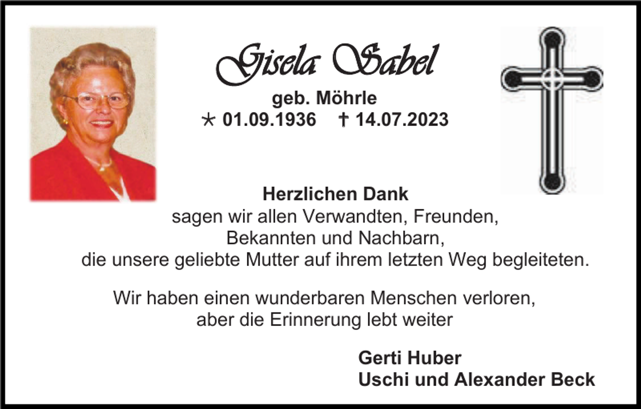 <p>Gisela Sabel<br />geb. Möhrle<br /> 01.09.1936  14.07.2023</p><p>Herzlichen Dank<br />sagen wir allen Verwandten, Freunden,<br />Bekannten und Nachbarn,<br />die unsere geliebte Mutter auf ihrem letzten Weg begleiteten.<br />Wir haben einen wunderbaren Menschen verloren,<br />aber die Erinnerung lebt weiter<br />Gerti Huber<br />Uschi und Alexander Beck</p>