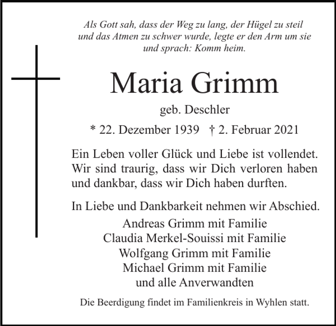 <p>Als Gott sah, dass der Weg zu lang, der Hügel zu steil<br />und das Atmen zu schwer wurde, legte er den Arm um sie<br />und sprach: Komm heim.</p><p>Maria Grimm<br />geb. Deschler<br />* 22. Dezember 1939 † 2. Februar 2021<br />Ein Leben voller Glück und Liebe ist vollendet.<br />Wir sind traurig, dass wir Dich verloren haben<br />und dankbar, dass wir Dich haben durften.<br />In Liebe und Dankbarkeit nehmen wir Abschied.<br />Andreas Grimm mit Familie<br />Claudia Merkel-Souissi mit Familie<br />Wolfgang Grimm mit Familie<br />Michael Grimm mit Familie<br />und alle Anverwandten<br />Die Beerdigung findet im Familienkreis in Wyhlen statt.</p>