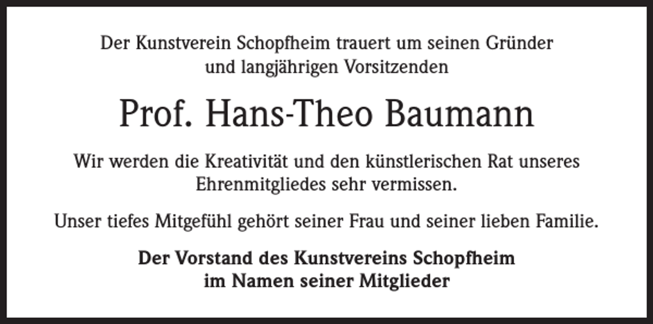 <p>Der Kunstverein Schopfheim trauert um seinen Gründer<br />und langjährigen Vorsitzenden</p><p>Prof. Hans-Theo Baumann<br />Wir werden die Kreativität und den künstlerischen Rat unseres<br />Ehrenmitgliedes sehr vermissen.<br />Unser tiefes Mitgefühl gehört seiner Frau und seiner lieben Familie.<br />Der Vorstand des Kunstvereins Schopfheim<br />im Namen seiner Mitglieder</p>