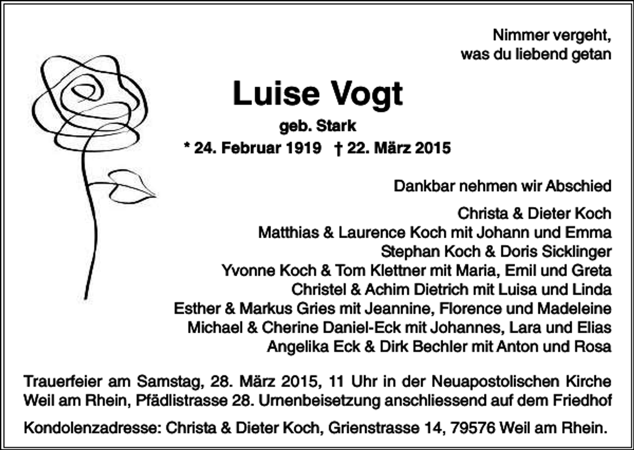 <p>Nimmer vergeht,<br />was du liebend getan</p><p>Luise Vogt<br />geb. Stark<br />* 24. Februar 1919 † 22. März 2015<br />Dankbar nehmen wir Abschied<br />Christa &amp; Dieter Koch<br />Matthias &amp; Laurence Koch mit Johann und Emma<br />Stephan Koch &amp; Doris Sicklinger<br />Yvonne Koch &amp; Tom Klettner mit Maria, Emil und Greta<br />Christel &amp; Achim Dietrich mit Luisa und Linda<br />Esther &amp; Markus Gries mit Jeannine, Florence und Madeleine<br />Michael &amp; Cherine Daniel-Eck mit Johannes, Lara und Elias<br />Angelika Eck &amp; Dirk Bechler mit Anton und Rosa<br />Trauerfeier am Samstag, 28. März 2015, 11 Uhr in der Neuapostolischen Kirche<br />Weil am Rhein, Pfädlistrasse 28. Urnenbeisetzung anschliessend auf dem Friedhof<br />Kondolenzadresse: Christa &amp; Dieter Koch, Grienstrasse 14, 79576 Weil am Rhein.</p>