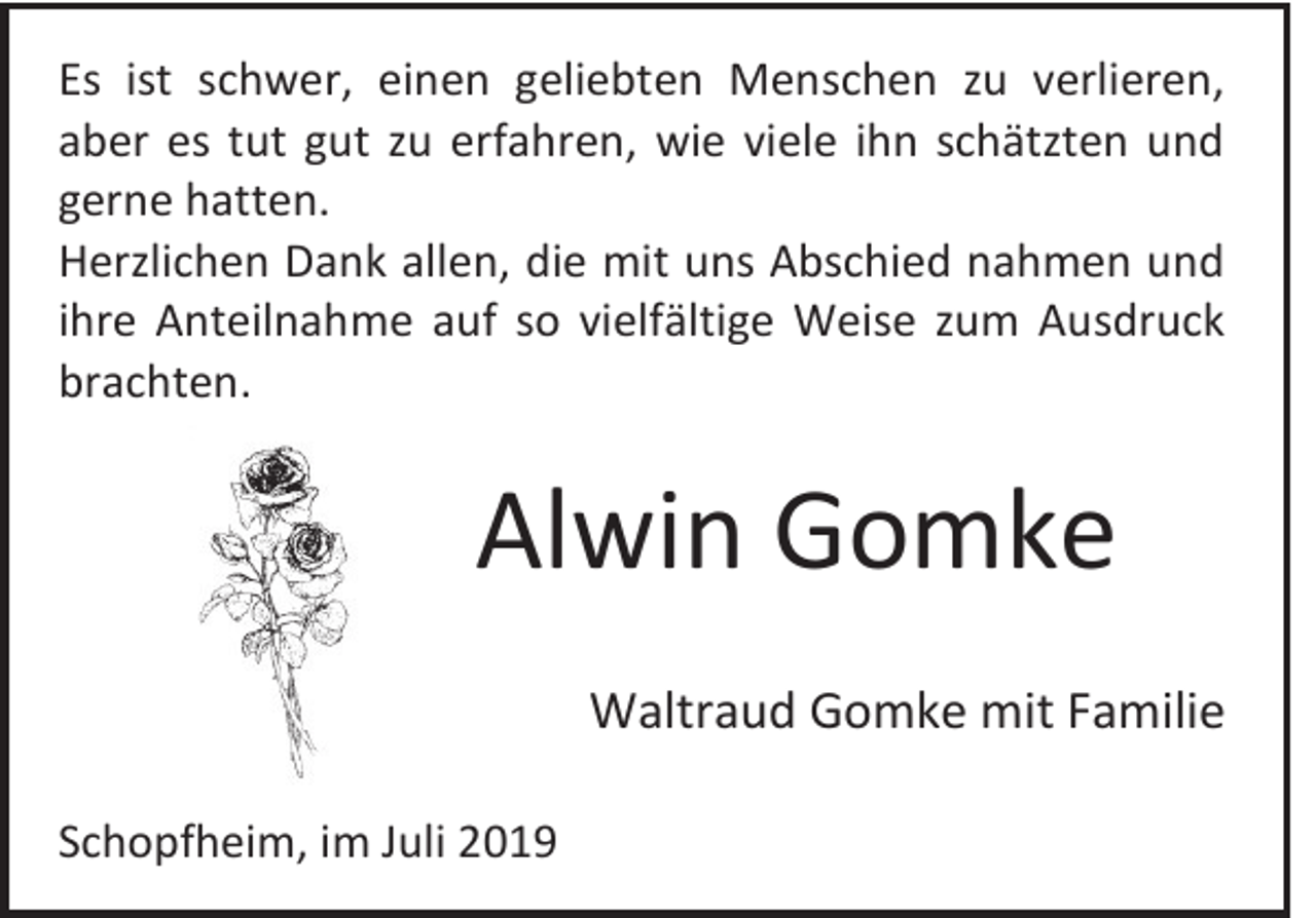 <p>Es ist schwer, einen geliebten Menschen zu verlieren,<br />aber es tut gut zu erfahren, wie viele ihn schätzten und<br />gerne hatten.<br />Herzlichen Dank allen, die mit uns Abschied nahmen und<br />ihre Anteilnahme auf so vielfältige Weise zum Ausdruck<br />brachten.</p><p>Alwin Gomke<br />Waltraud Gomke mit Familie<br />Schopfheim, im Juli 2019</p>