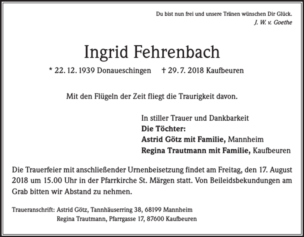 <p>Du bist nun frei und unsere Tränen wünschen Dir Glück.<br />J. W. v. Goethe</p><p>Ingrid Fehrenbach<br />* 22. 12. 1939 Donaueschingen</p><p>† 29. 7. 2018 Kaufbeuren</p><p>Mit den Flügeln der Zeit fliegt die Traurigkeit davon.<br />In stiller Trauer und Dankbarkeit<br />Die Töchter:<br />Astrid Götz mit Familie, Mannheim<br />Regina Trautmann mit Familie, Kaufbeuren<br />Die Trauerfeier mit anschließender Urnenbeisetzung findet am Freitag, den 17. August<br />2018 um 15.00 Uhr in der Pfarrkirche St. Märgen statt. Von Beileidsbekundungen am<br />Grab bitten wir Abstand zu nehmen.<br />Traueranschrift: Astrid Götz, Tannhäuserring 38, 68199 Mannheim<br />Regina Trautmann, Pfarrgasse 17, 87600 Kaufbeuren</p>