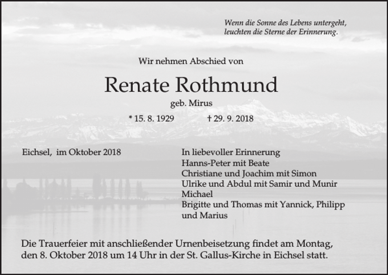 <p>Wenn die Sonne des Lebens untergeht,<br />leuchten die Sterne der Erinnerung.</p><p>Wir nehmen Abschied von</p><p>Renate Rothmund<br />geb. Mirus<br />* 15. 8. 1929</p><p>Eichsel, im Oktober 2018</p><p>† 29. 9. 2018</p><p>In liebevoller Erinnerung<br />Hanns-Peter mit Beate<br />Christiane und Joachim mit Simon<br />Ulrike und Abdul mit Samir und Munir<br />Michael<br />Brigitte und Thomas mit Yannick, Philipp<br />und Marius</p><p>Die Trauerfeier mit anschließender Urnenbeisetzung findet am Montag,<br />den 8. Oktober 2018 um 14 Uhr in der St. Gallus-Kirche in Eichsel statt.</p>