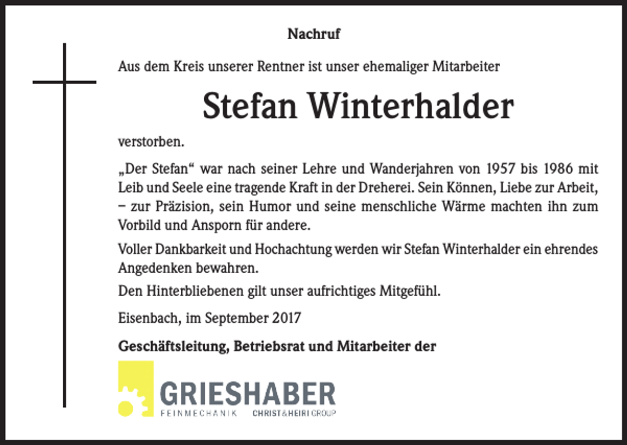 <p>Nachruf<br />Aus dem Kreis unserer Rentner ist unser ehemaliger Mitarbeiter</p><p>Stefan Winterhalder<br />verstorben.<br />„Der Stefan“ war nach seiner Lehre und Wanderjahren von 1957 bis 1986 mit<br />Leib und Seele eine tragende Kraft in der Dreherei. Sein Können, Liebe zur Arbeit,<br />– zur Präzision, sein Humor und seine menschliche Wärme machten ihn zum<br />Vorbild und Ansporn für andere.<br />Voller Dankbarkeit und Hochachtung werden wir Stefan Winterhalder ein ehrendes<br />Angedenken bewahren.<br />Den Hinterbliebenen gilt unser aufrichtiges Mitgefühl.<br />Eisenbach, im September 2017<br />Geschäftsleitung, Betriebsrat und Mitarbeiter der</p>