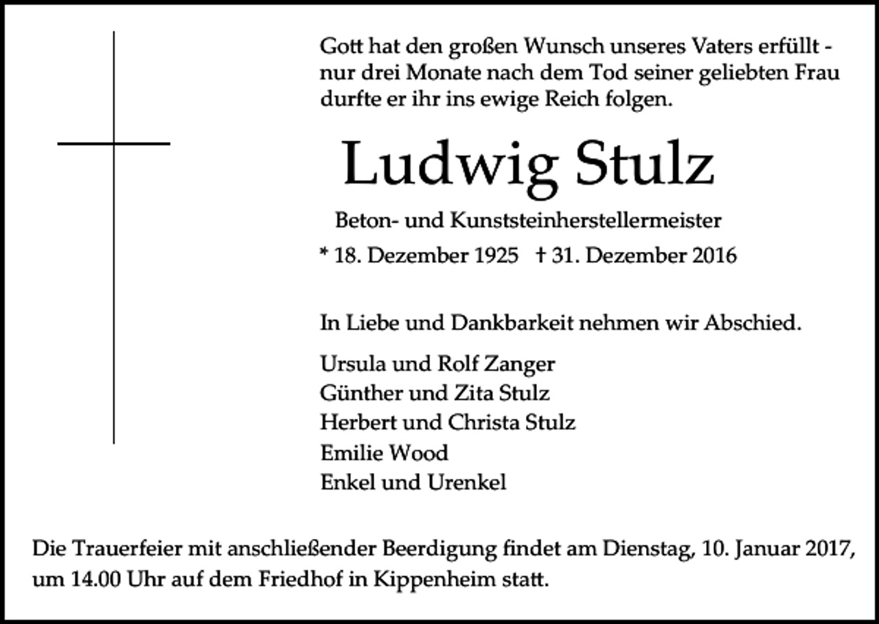 <p>Go� hat den großen Wunsch unseres Vaters erfüllt ­<br />nur drei Monate nach dem Tod seiner geliebten Frau<br />durfte er ihr ins ewige Reich folgen.</p><p>Ludwig Stulz<br />Beton­ und Kunststeinherstellermeister<br />* 18. Dezember 1925 † 31. Dezember 2016<br />In Liebe und Dankbarkeit nehmen wir Abschied.<br />Ursula und Rolf Zanger<br />Günther und Zita Stulz<br />Herbert und Christa Stulz<br />Emilie Wood<br />Enkel und Urenkel<br />Die Trauerfeier mit anschließender Beerdigung ﬁndet am Dienstag, 10. Januar 2017,<br />um 14.00 Uhr auf dem Friedhof in Kippenheim sta�.</p>
