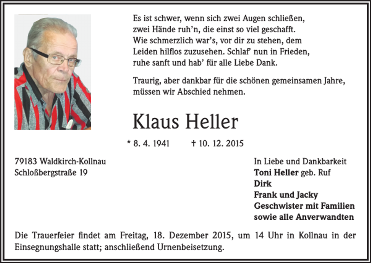 <p>Es ist schwer, wenn sich zwei Augen schließen,<br />zwei Hände ruh’n, die einst so viel geschafft.<br />Wie schmerzlich war’s, vor dir zu stehen, dem<br />Leiden hilflos zuzusehen. Schlaf’ nun in Frieden,<br />ruhe sanft und hab’ für alle Liebe Dank.<br />Traurig, aber dankbar für die schönen gemeinsamen Jahre,<br />müssen wir Abschied nehmen.</p><p>Klaus Heller<br />* 8. 4. 1941<br />79183 Waldkirch-Kollnau<br />Schloßbergstraße 19</p><p>† 10. 12. 2015<br />In Liebe und Dankbarkeit<br />Toni Heller geb. Ruf<br />Dirk<br />Frank und Jacky<br />Geschwister mit Familien<br />sowie alle Anverwandten</p><p>Die Trauerfeier findet am Freitag, 18. Dezember 2015, um 14 Uhr in Kollnau in der<br />Einsegnungshalle statt; anschließend Urnenbeisetzung.</p>