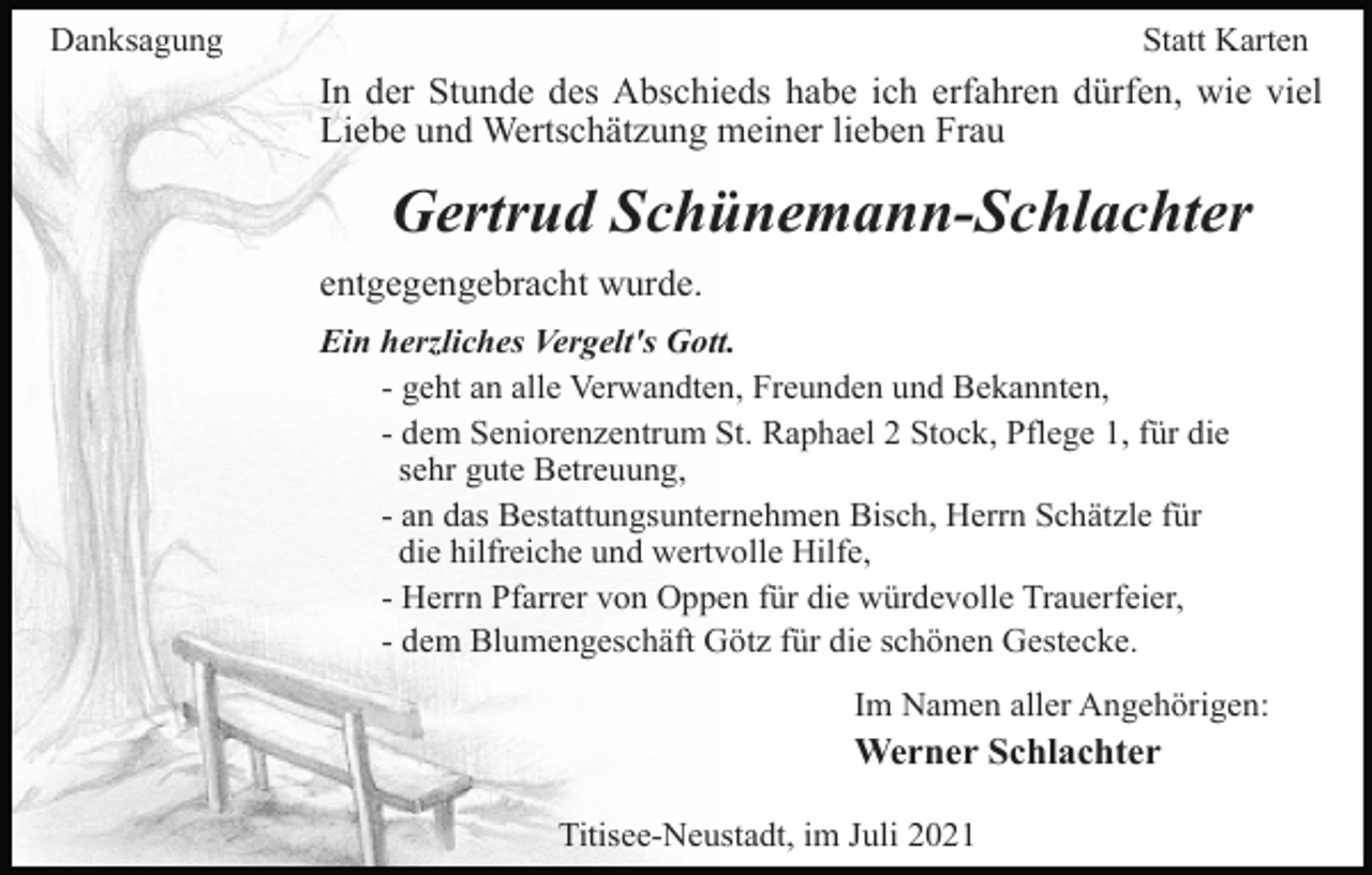 <p>Danksagung</p><p>Statt Karten</p><p>In der Stunde des Abschieds habe ich erfahren dürfen, wie viel<br />Liebe und Wertschätzung meiner lieben Frau</p><p>Gertrud Schünemann-Schlachter<br />entgegengebracht wurde.<br />Ein herzliches Vergelt's Gott.<br />- geht an alle Verwandten, Freunden und Bekannten,<br />- dem Seniorenzentrum St. Raphael 2 Stock, Pflege 1, für die<br />sehr gute Betreuung,<br />- an das Bestattungsunternehmen Bisch, Herrn Schätzle für<br />die hilfreiche und wertvolle Hilfe,<br />- Herrn Pfarrer von Oppen für die würdevolle Trauerfeier,<br />- dem Blumengeschäft Götz für die schönen Gestecke.<br />Im Namen aller Angehörigen:</p><p>Werner Schlachter<br />Titisee-Neustadt, im Juli 2021</p>