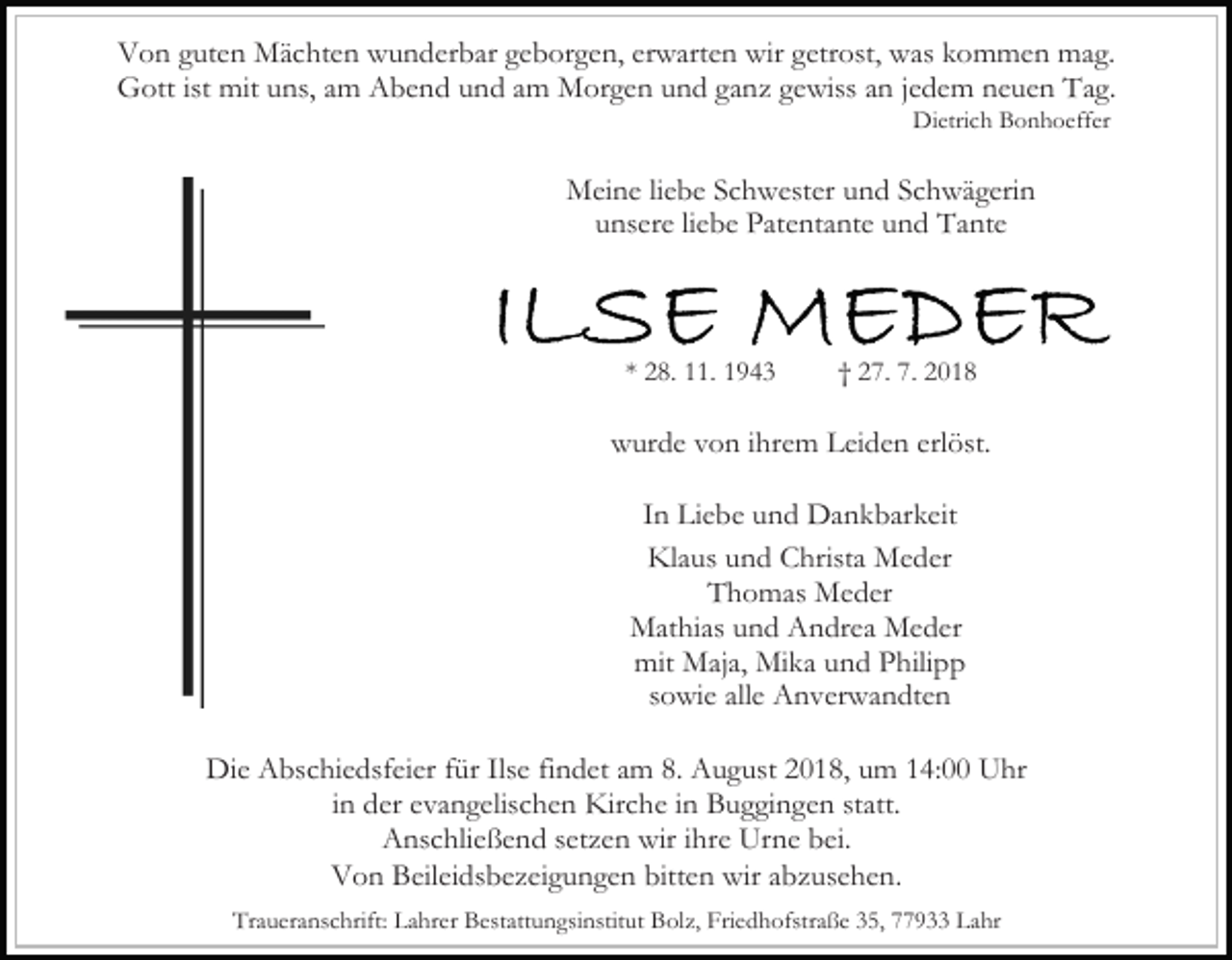 <p>Von guten Mächten wunderbar geborgen, erwarten wir getrost, was kommen mag.<br />Gott ist mit uns, am Abend und am Morgen und ganz gewiss an jedem neuen Tag.<br />Dietrich Bonhoeffer</p><p>Meine liebe Schwester und Schwägerin<br />unsere liebe Patentante und Tante</p><p>* 28. 11. 1943</p><p>† 27. 7. 2018</p><p>wurde von ihrem Leiden erlöst.<br />In Liebe und Dankbarkeit<br />Klaus und Christa Meder<br />Thomas Meder<br />Mathias und Andrea Meder<br />mit Maja, Mika und Philipp<br />sowie alle Anverwandten<br />Die Abschiedsfeier für Ilse findet am 8. August 2018, um 14:00 Uhr<br />in der evangelischen Kirche in Buggingen statt.<br />Anschließend setzen wir ihre Urne bei.<br />Von Beileidsbezeigungen bitten wir abzusehen.<br />Traueranschrift: Lahrer Bestattungsinstitut Bolz, Friedhofstraße 35, 77933 Lahr</p>