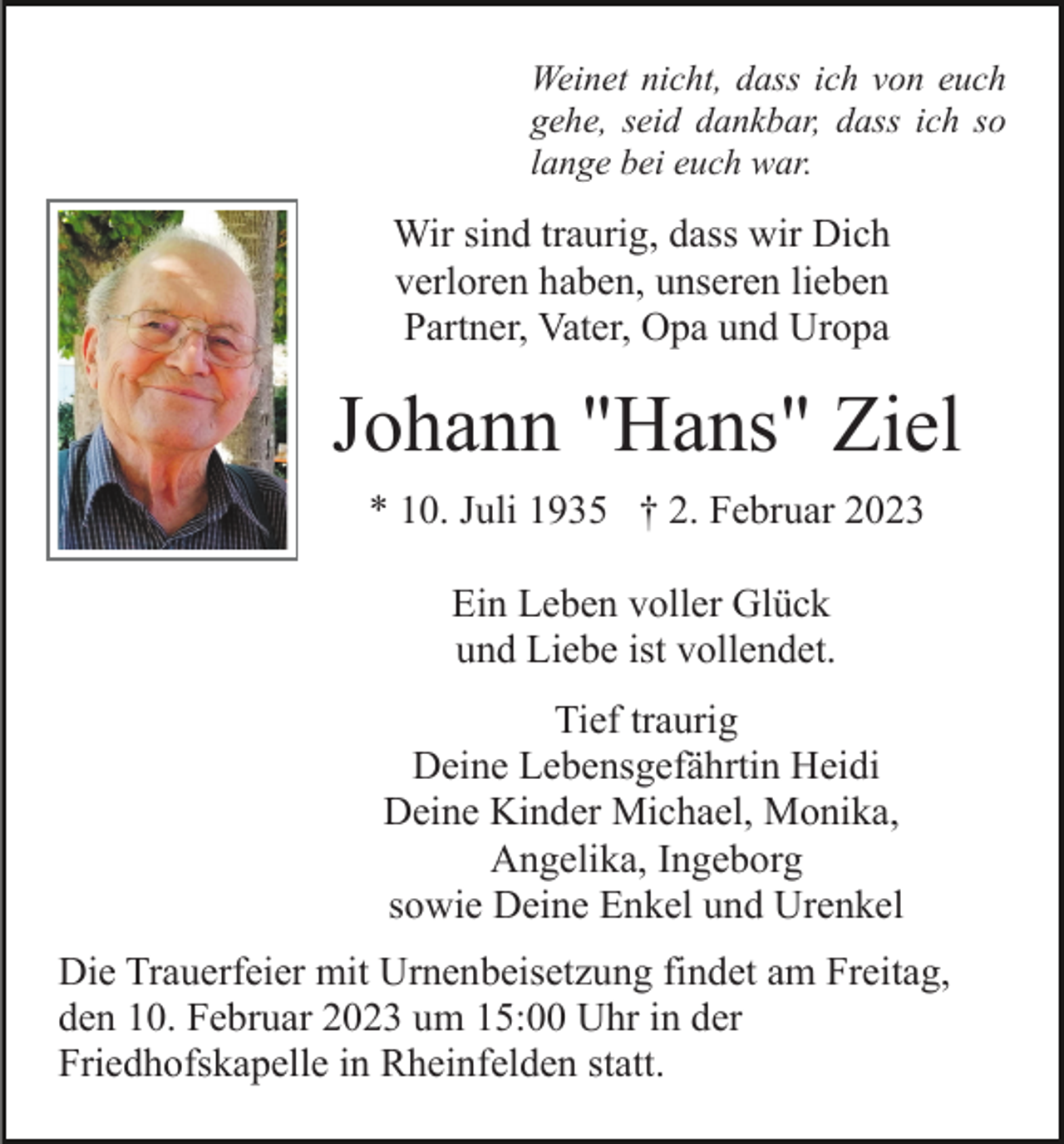 <p>Weinet nicht, dass ich von euch<br />gehe, seid dankbar, dass ich so<br />lange bei euch war.</p><p>Wir sind traurig, dass wir Dich<br />verloren haben, unseren lieben<br />Partner, Vater, Opa und Uropa</p><p>Johann "Hans" Ziel<br />* 10. Juli 1935 † 2. Februar 2023<br />Ein Leben voller Glück<br />und Liebe ist vollendet.<br />Tief traurig<br />Deine Lebensgefährtin Heidi<br />Deine Kinder Michael, Monika,<br />Angelika, Ingeborg<br />sowie Deine Enkel und Urenkel<br />Die Trauerfeier mit Urnenbeisetzung findet am Freitag,<br />den 10. Februar 2023 um 15:00 Uhr in der<br />Friedhofskapelle in Rheinfelden statt.</p>