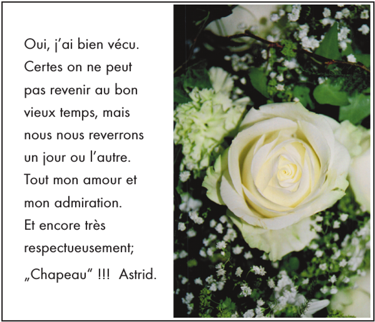 <p>Oui, j’ai bien vécu.<br />Certes on ne peut<br />pas revenir au bon<br />vieux temps, mais<br />nous nous reverrons<br />un jour ou l’autre.<br />Tout mon amour et<br />mon admiration.<br />Et encore très<br />respectueusement;<br />„Chapeau“ !!! Astrid.</p>