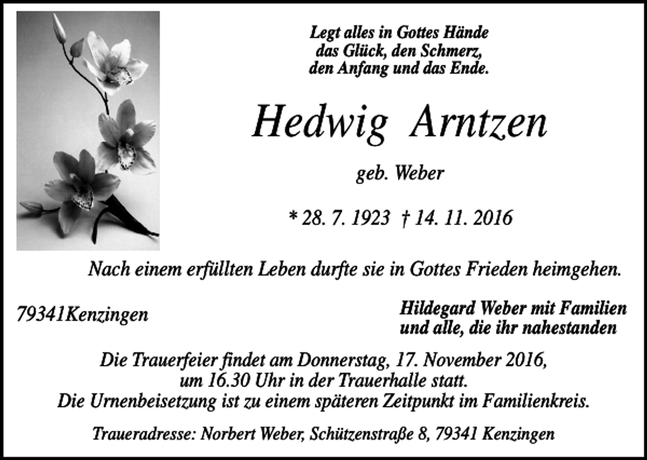 <p>Legt alles in Gottes Hände<br />das Glück, den Schmerz,<br />den Anfang und das Ende.</p><p>Hedwig Arntzen<br />geb. Weber<br />* 28. 7. 1923 † 14. 11. 2016<br />Nach einem erfüllten Leben durfte sie in Gottes Frieden heimgehen.<br />79341Kenzingen</p><p>Hildegard Weber mit Familien<br />und alle, die ihr nahestanden</p><p>Die Trauerfeier findet am Donnerstag, 17. November 2016,<br />um 16.30 Uhr in der Trauerhalle statt.<br />Die Urnenbeisetzung ist zu einem späteren Zeitpunkt im Familienkreis.<br />Traueradresse: Norbert Weber, Schützenstraße 8, 79341 Kenzingen</p>